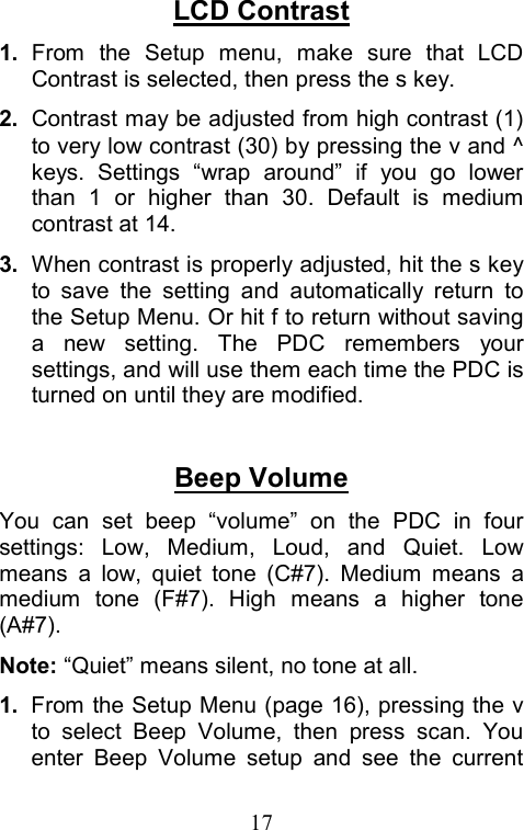  17LCD Contrast 1.  From the Setup menu, make sure that LCD Contrast is selected, then press the s key. 2.  Contrast may be adjusted from high contrast (1) to very low contrast (30) by pressing the v and ^ keys. Settings “wrap around” if you go lower than 1 or higher than 30. Default is medium contrast at 14. 3.  When contrast is properly adjusted, hit the s key to save the setting and automatically return to the Setup Menu. Or hit f to return without saving a new setting. The PDC remembers your settings, and will use them each time the PDC is turned on until they are modified.  Beep Volume You can set beep “volume” on the PDC in four settings: Low, Medium, Loud, and Quiet. Low means a low, quiet tone (C#7). Medium means a medium tone (F#7). High means a higher tone (A#7). Note: “Quiet” means silent, no tone at all. 1.  From the Setup Menu (page 16), pressing the v to select Beep Volume, then press scan. You enter Beep Volume setup and see the current 