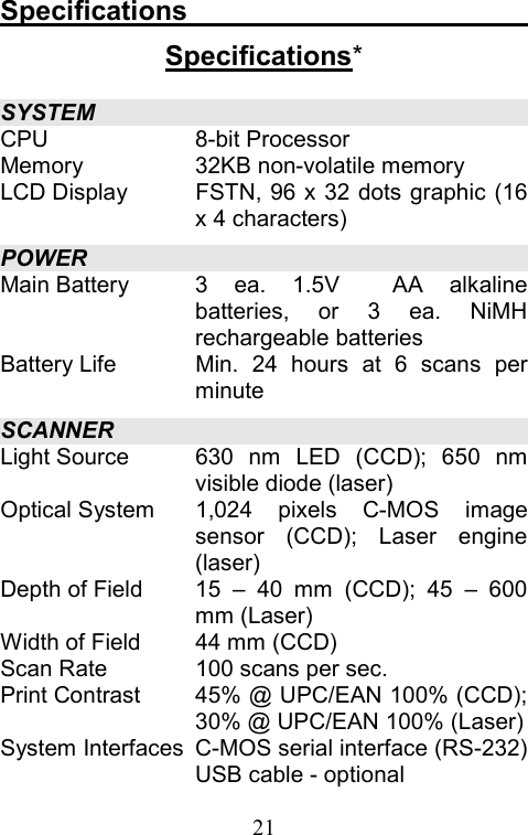  21Specifications                          Specifications* SYSTEM CPU 8-bit Processor Memory  32KB non-volatile memory LCD Display  FSTN, 96 x 32 dots graphic (16 x 4 characters) POWER Main Battery  3 ea. 1.5V  AA alkaline batteries, or 3 ea. NiMH rechargeable batteries Battery Life  Min. 24 hours at 6 scans per minute SCANNER Light Source  630 nm LED (CCD); 650 nm visible diode (laser)   Optical System  1,024 pixels C-MOS image sensor (CCD); Laser engine (laser) Depth of Field  15 – 40 mm (CCD); 45 – 600 mm (Laser) Width of Field  44 mm (CCD) Scan Rate  100 scans per sec. Print Contrast  45% @ UPC/EAN 100% (CCD); 30% @ UPC/EAN 100% (Laser) System Interfaces  C-MOS serial interface (RS-232) USB cable - optional 