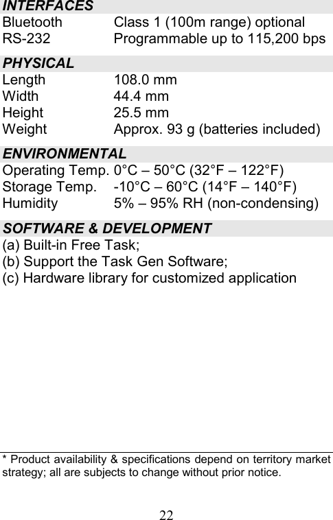  22INTERFACES Bluetooth  Class 1 (100m range) optional RS-232  Programmable up to 115,200 bps PHYSICAL Length 108.0 mm Width 44.4 mm Height 25.5 mm Weight  Approx. 93 g (batteries included) ENVIRONMENTAL Operating Temp. 0°C – 50°C (32°F – 122°F) Storage Temp.  -10°C – 60°C (14°F – 140°F) Humidity  5% – 95% RH (non-condensing) SOFTWARE &amp; DEVELOPMENT (a) Built-in Free Task; (b) Support the Task Gen Software; (c) Hardware library for customized application           * Product availability &amp; specifications depend on territory market strategy; all are subjects to change without prior notice. 