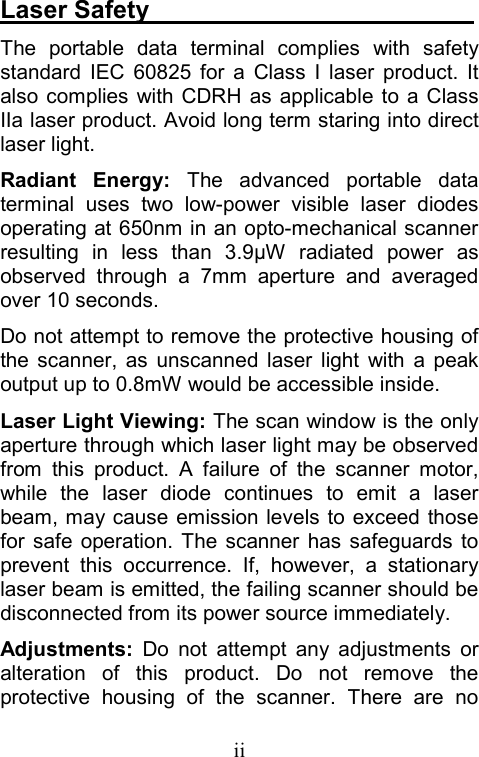  iiLaser Safety                           The portable data terminal complies with safety standard IEC 60825 for a Class I laser product. It also complies with CDRH as applicable to a Class IIa laser product. Avoid long term staring into direct laser light. Radiant Energy: The advanced portable data terminal uses two low-power visible laser diodes operating at 650nm in an opto-mechanical scanner resulting in less than 3.9µW radiated power as observed through a 7mm aperture and averaged over 10 seconds. Do not attempt to remove the protective housing of the scanner, as unscanned laser light with a peak output up to 0.8mW would be accessible inside. Laser Light Viewing: The scan window is the only aperture through which laser light may be observed from this product. A failure of the scanner motor, while the laser diode continues to emit a laser beam, may cause emission levels to exceed those for safe operation. The scanner has safeguards to prevent this occurrence. If, however, a stationary laser beam is emitted, the failing scanner should be disconnected from its power source immediately. Adjustments: Do not attempt any adjustments or alteration of this product. Do not remove the protective housing of the scanner. There are no 