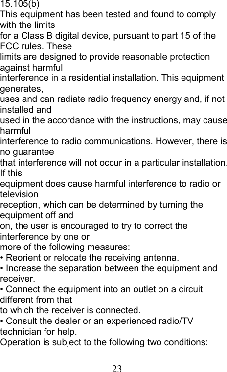  2315.105(b) This equipment has been tested and found to comply with the limits for a Class B digital device, pursuant to part 15 of the FCC rules. These limits are designed to provide reasonable protection against harmful interference in a residential installation. This equipment generates, uses and can radiate radio frequency energy and, if not installed and used in the accordance with the instructions, may cause harmful interference to radio communications. However, there is no guarantee that interference will not occur in a particular installation. If this equipment does cause harmful interference to radio or television reception, which can be determined by turning the equipment off and on, the user is encouraged to try to correct the interference by one or more of the following measures: • Reorient or relocate the receiving antenna. • Increase the separation between the equipment and receiver. • Connect the equipment into an outlet on a circuit different from that to which the receiver is connected. • Consult the dealer or an experienced radio/TV technician for help. Operation is subject to the following two conditions: 