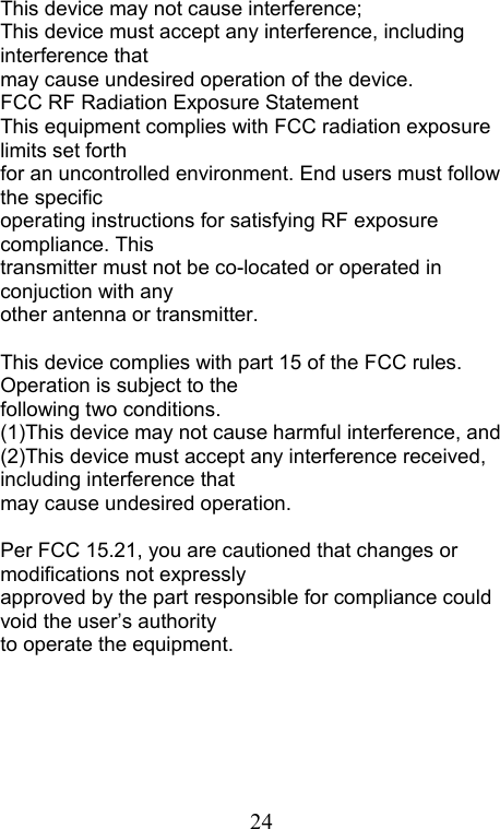  24This device may not cause interference; This device must accept any interference, including interference that may cause undesired operation of the device. FCC RF Radiation Exposure Statement This equipment complies with FCC radiation exposure limits set forth for an uncontrolled environment. End users must follow the specific operating instructions for satisfying RF exposure compliance. This transmitter must not be co-located or operated in conjuction with any other antenna or transmitter.  This device complies with part 15 of the FCC rules. Operation is subject to the   following two conditions. (1)This device may not cause harmful interference, and (2)This device must accept any interference received, including interference that   may cause undesired operation.  Per FCC 15.21, you are cautioned that changes or modifications not expressly   approved by the part responsible for compliance could void the user’s authority   to operate the equipment.   