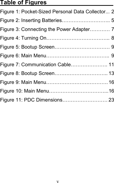  vTable of Figures                       Figure 1: Pocket-Sized Personal Data Collector... 2 Figure 2: Inserting Batteries……………………….. 5 Figure 3: Connecting the Power Adapter………… 7 Figure 4: Turning On……………………………….. 8 Figure 5: Bootup Screen…………………………… 9 Figure 6: Main Menu………………………………..  9 Figure 7: Communication Cable…………………. 11 Figure 8: Bootup Screen………………………….. 13 Figure 9: Main Menu………………………………. 16 Figure 10: Main Menu……………………………... 16 Figure 11: PDC Dimensions……………………… 23  