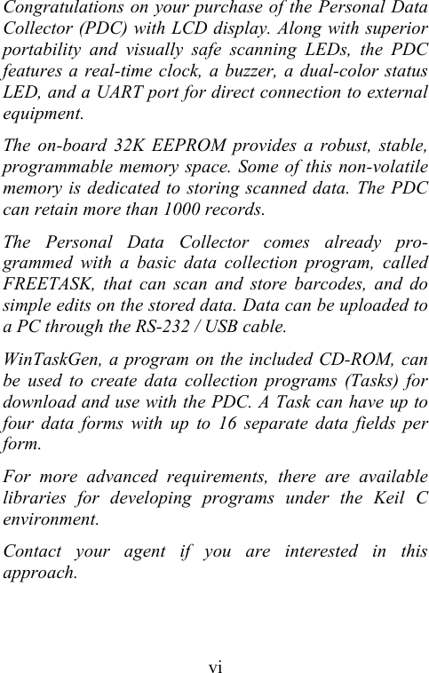  viCongratulations on your purchase of the Personal Data Collector (PDC) with LCD display. Along with superior portability and visually safe scanning LEDs, the PDC features a real-time clock, a buzzer, a dual-color status LED, and a UART port for direct connection to external equipment. The on-board 32K EEPROM provides a robust, stable, programmable memory space. Some of this non-volatile memory is dedicated to storing scanned data. The PDC can retain more than 1000 records. The Personal Data Collector comes already pro-grammed with a basic data collection program, called FREETASK, that can scan and store barcodes, and do simple edits on the stored data. Data can be uploaded to a PC through the RS-232 / USB cable. WinTaskGen, a program on the included CD-ROM, can be used to create data collection programs (Tasks) for download and use with the PDC. A Task can have up to four data forms with up to 16 separate data fields per form. For more advanced requirements, there are available libraries for developing programs under the Keil C environment.  Contact your agent if you are interested in this approach. 