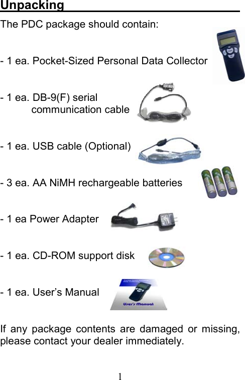  1Unpacking                             The PDC package should contain:    - 1 ea. Pocket-Sized Personal Data Collector  - 1 ea. DB-9(F) serial communication cable  - 1 ea. USB cable (Optional)  - 3 ea. AA NiMH rechargeable batteries  - 1 ea Power Adapter  - 1 ea. CD-ROM support disk  - 1 ea. User’s Manual  If any package contents are damaged or missing, please contact your dealer immediately. 