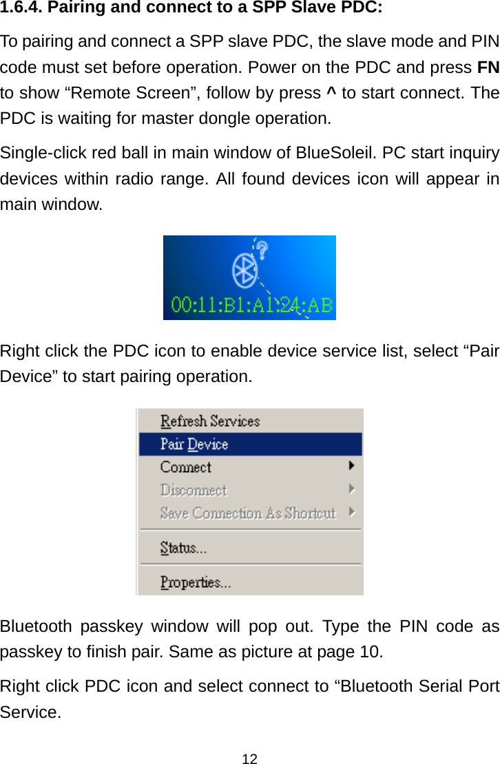  121.6.4. Pairing and connect to a SPP Slave PDC: To pairing and connect a SPP slave PDC, the slave mode and PIN code must set before operation. Power on the PDC and press FN to show “Remote Screen”, follow by press ^ to start connect. The PDC is waiting for master dongle operation. Single-click red ball in main window of BlueSoleil. PC start inquiry devices within radio range. All found devices icon will appear in main window.  Right click the PDC icon to enable device service list, select “Pair Device” to start pairing operation.  Bluetooth passkey window will pop out. Type the PIN code as passkey to finish pair. Same as picture at page 10. Right click PDC icon and select connect to “Bluetooth Serial Port Service.  