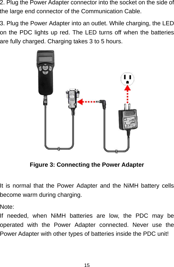  152. Plug the Power Adapter connector into the socket on the side of the large end connector of the Communication Cable. 3. Plug the Power Adapter into an outlet. While charging, the LED on the PDC lights up red. The LED turns off when the batteries are fully charged. Charging takes 3 to 5 hours.  Figure 3: Connecting the Power Adapter  It is normal that the Power Adapter and the NiMH battery cells become warm during charging. Note:  If needed, when NiMH batteries are low, the PDC may be operated with the Power Adapter connected. Never use the Power Adapter with other types of batteries inside the PDC unit!    