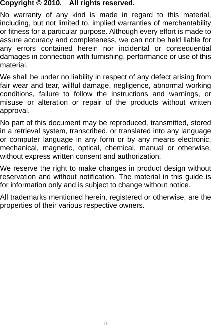  iiCopyright © 2010.    All rights reserved. No warranty of any kind is made in regard to this material, including, but not limited to, implied warranties of merchantability or fitness for a particular purpose. Although every effort is made to assure accuracy and completeness, we can not be held liable for any errors contained herein nor incidental or consequential damages in connection with furnishing, performance or use of this material. We shall be under no liability in respect of any defect arising from fair wear and tear, willful damage, negligence, abnormal working conditions, failure to follow the instructions and warnings, or misuse or alteration or repair of the products without written approval. No part of this document may be reproduced, transmitted, stored in a retrieval system, transcribed, or translated into any language or computer language in any form or by any means electronic, mechanical, magnetic, optical, chemical, manual or otherwise, without express written consent and authorization. We reserve the right to make changes in product design without reservation and without notification. The material in this guide is for information only and is subject to change without notice. All trademarks mentioned herein, registered or otherwise, are the properties of their various respective owners. 