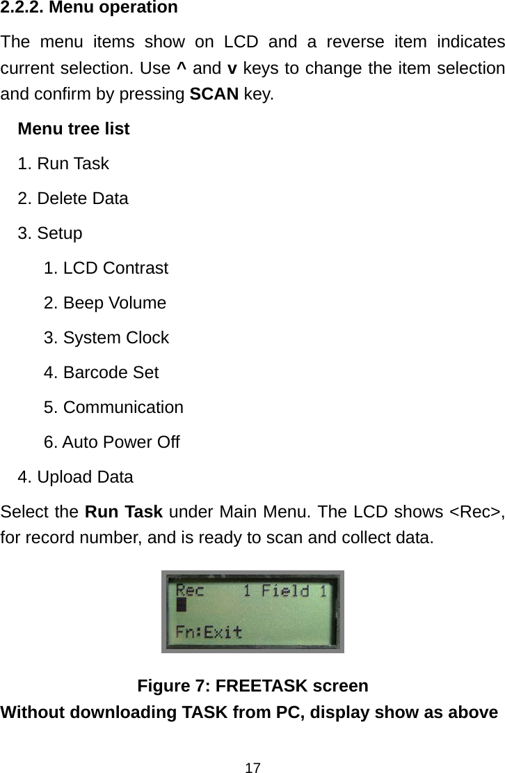  172.2.2. Menu operation The menu items show on LCD and a reverse item indicates current selection. Use ^ and v keys to change the item selection and confirm by pressing SCAN key. Menu tree list 1. Run Task 2. Delete Data 3. Setup 1. LCD Contrast 2. Beep Volume 3. System Clock 4. Barcode Set 5. Communication 6. Auto Power Off 4. Upload Data Select the Run Task under Main Menu. The LCD shows &lt;Rec&gt;, for record number, and is ready to scan and collect data.  Figure 7: FREETASK screen Without downloading TASK from PC, display show as above 