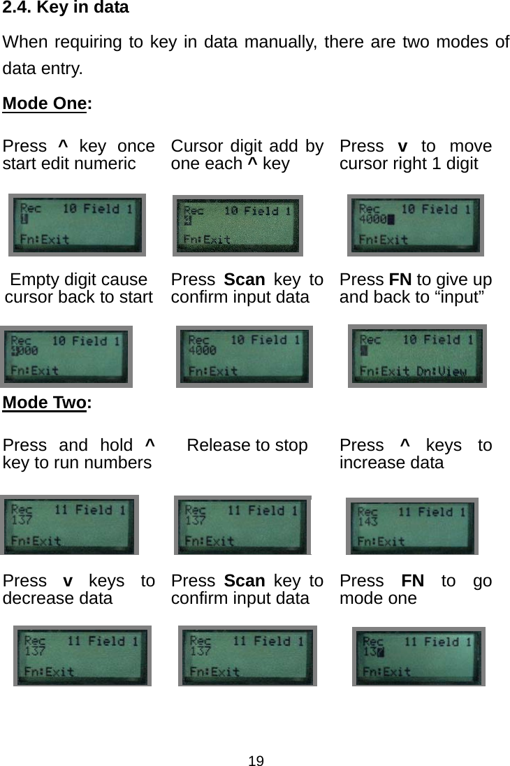  192.4. Key in data When requiring to key in data manually, there are two modes of data entry. Mode One: Press  ^ key once start edit numeric  Cursor digit add by one each ^ key  Press  v to move cursor right 1 digit      Empty digit cause cursor back to start  Press  Scan key to confirm input data  Press FN to give up and back to “input”    Mode Two: Press and hold ^ key to run numbers    Release to stop  Press  ^ keys to increase data    Press  v keys to decrease data Press  Scan key to confirm input data  Press  FN to go mode one                            