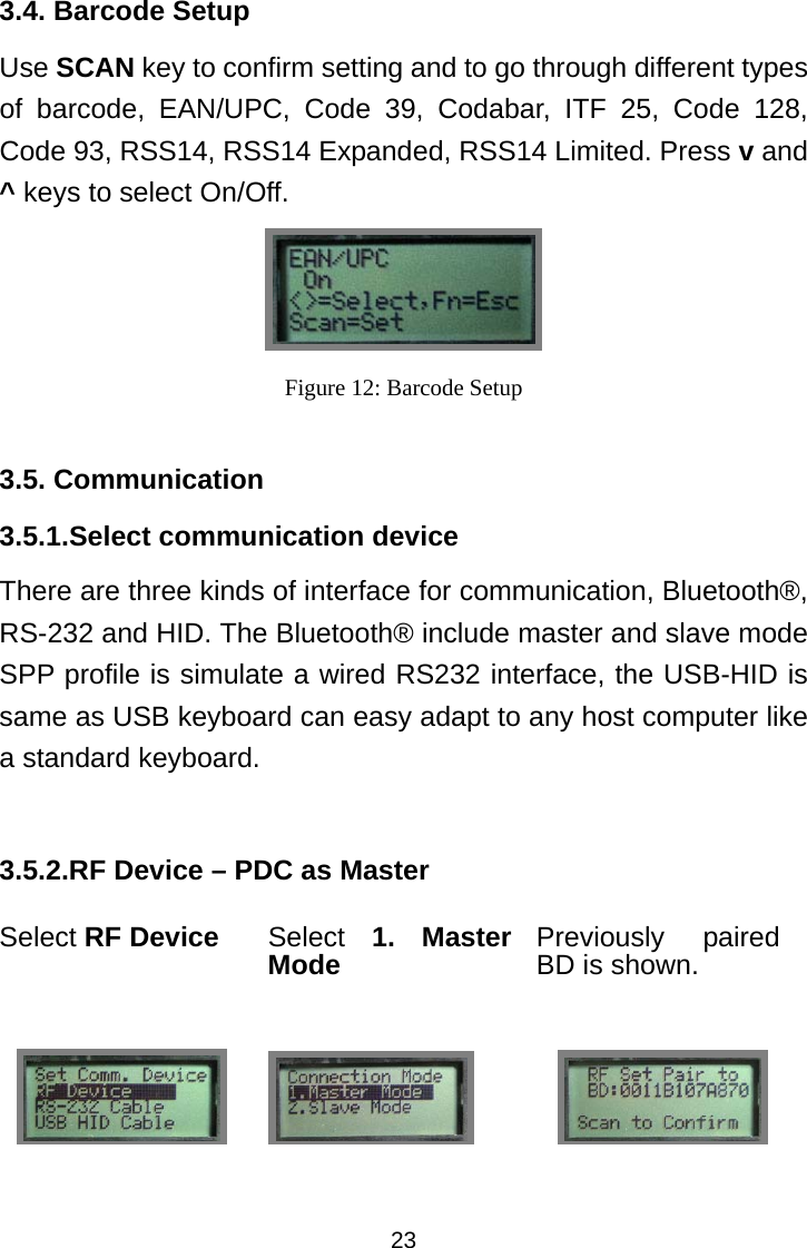  233.4. Barcode Setup Use SCAN key to confirm setting and to go through different types of barcode, EAN/UPC, Code 39, Codabar, ITF 25, Code 128, Code 93, RSS14, RSS14 Expanded, RSS14 Limited. Press v and ^ keys to select On/Off.  Figure 12: Barcode Setup  3.5. Communication 3.5.1.Select communication device There are three kinds of interface for communication, Bluetooth®, RS-232 and HID. The Bluetooth® include master and slave mode SPP profile is simulate a wired RS232 interface, the USB-HID is same as USB keyboard can easy adapt to any host computer like a standard keyboard.  3.5.2.RF Device – PDC as Master Select RF Device Select 1. Master Mode Previously paired BD is shown.     