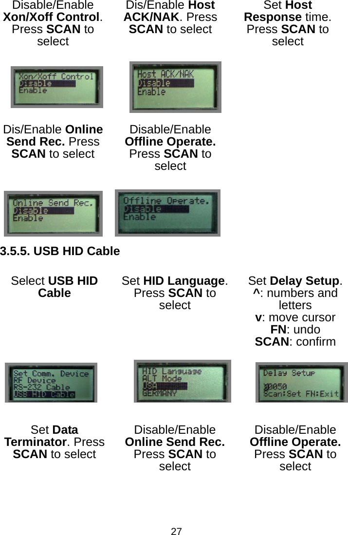  27Disable/Enable Xon/Xoff Control. Press SCAN to select Dis/Enable Host ACK/NAK. Press SCAN to select Set Host Response time. Press SCAN to select       Dis/Enable Online Send Rec. Press SCAN to select Disable/Enable Offline Operate. Press SCAN to select     3.5.5. USB HID Cable Select USB HID Cable Set HID Language. Press SCAN to select Set Delay Setup. ^: numbers and letters v: move cursor FN: undo SCAN: confirm    Set Data Terminator. Press SCAN to select Disable/Enable Online Send Rec. Press SCAN to select Disable/Enable Offline Operate. Press SCAN to select    