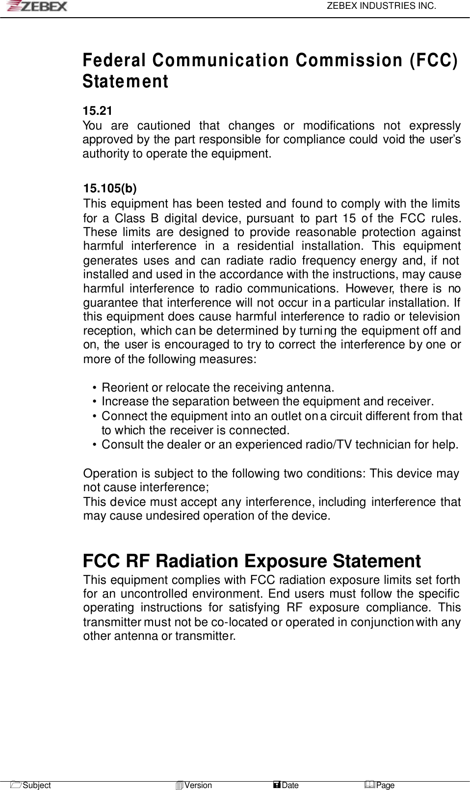     ZEBEX INDUSTRIES INC.   1Subject 4Version               =Date &amp;Page          Federal Communication Commission (FCC) Statement  15.21 You are cautioned that changes or modifications not expressly approved by the part responsible for compliance could void the user’s authority to operate the equipment.   15.105(b) This equipment has been tested and found to comply with the limits for a Class B digital device, pursuant to part 15 of the FCC rules. These limits are designed to provide reasonable protection against harmful interference in a residential installation. This equipment generates uses and can radiate radio frequency energy and, if not installed and used in the accordance with the instructions, may cause harmful interference to radio communications. However, there is no guarantee that interference will not occur in a particular installation. If this equipment does cause harmful interference to radio or television reception, which can be determined by turning the equipment off and on, the user is encouraged to try to correct the interference by one or more of the following measures:  • Reorient or relocate the receiving antenna. • Increase the separation between the equipment and receiver. • Connect the equipment into an outlet on a circuit different from that to which the receiver is connected. • Consult the dealer or an experienced radio/TV technician for help.  Operation is subject to the following two conditions: This device may not cause interference; This device must accept any interference, including interference that may cause undesired operation of the device.   FCC RF Radiation Exposure Statement This equipment complies with FCC radiation exposure limits set forth for an uncontrolled environment. End users must follow the specific operating instructions for satisfying RF exposure compliance. This transmitter must not be co-located or operated in conjunction with any other antenna or transmitter.          