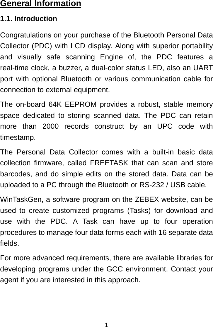  1General Information 1.1. Introduction Congratulations on your purchase of the Bluetooth Personal Data Collector (PDC) with LCD display. Along with superior portability and visually safe scanning Engine of, the PDC features a real-time clock, a buzzer, a dual-color status LED, also an UART port with optional Bluetooth or various communication cable for connection to external equipment. The on-board 64K EEPROM provides a robust, stable memory space dedicated to storing scanned data. The PDC can retain more than 2000 records construct by an UPC code with timestamp. The Personal Data Collector comes with a built-in basic data collection firmware, called FREETASK that can scan and store barcodes, and do simple edits on the stored data. Data can be uploaded to a PC through the Bluetooth or RS-232 / USB cable. WinTaskGen, a software program on the ZEBEX website, can be used to create customized programs (Tasks) for download and use with the PDC. A Task can have up to four operation procedures to manage four data forms each with 16 separate data fields. For more advanced requirements, there are available libraries for developing programs under the GCC environment. Contact your agent if you are interested in this approach. 