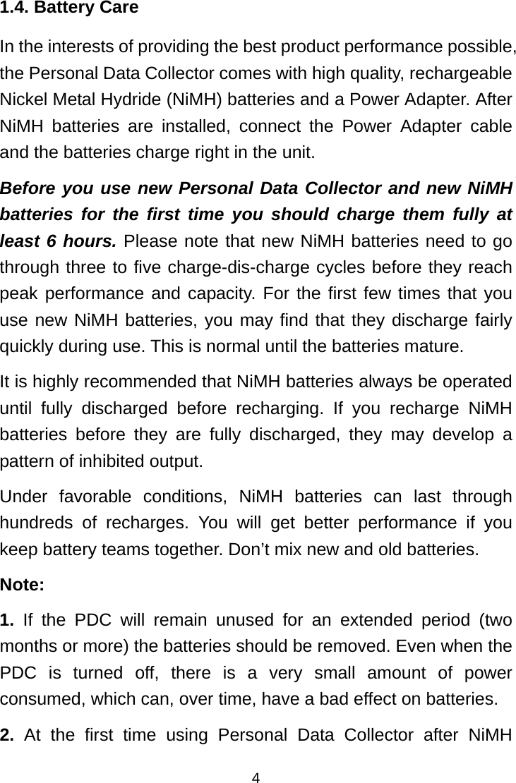  41.4. Battery Care In the interests of providing the best product performance possible, the Personal Data Collector comes with high quality, rechargeable Nickel Metal Hydride (NiMH) batteries and a Power Adapter. After NiMH batteries are installed, connect the Power Adapter cable and the batteries charge right in the unit. Before you use new Personal Data Collector and new NiMH batteries for the first time you should charge them fully at least 6 hours. Please note that new NiMH batteries need to go through three to five charge-dis-charge cycles before they reach peak performance and capacity. For the first few times that you use new NiMH batteries, you may find that they discharge fairly quickly during use. This is normal until the batteries mature. It is highly recommended that NiMH batteries always be operated until fully discharged before recharging. If you recharge NiMH batteries before they are fully discharged, they may develop a pattern of inhibited output. Under favorable conditions, NiMH batteries can last through hundreds of recharges. You will get better performance if you keep battery teams together. Don’t mix new and old batteries. Note: 1. If the PDC will remain unused for an extended period (two months or more) the batteries should be removed. Even when the PDC is turned off, there is a very small amount of power consumed, which can, over time, have a bad effect on batteries. 2. At the first time using Personal Data Collector after NiMH 