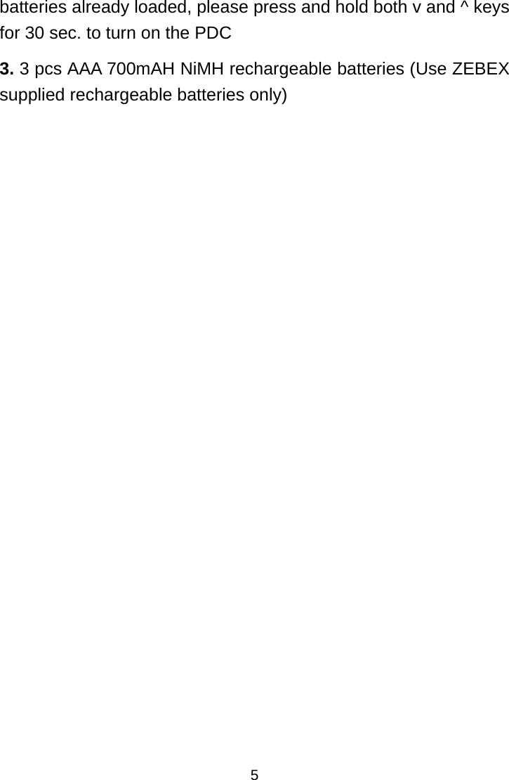 5batteries already loaded, please press and hold both v and ^ keys for 30 sec. to turn on the PDC 3. 3 pcs AAA 700mAH NiMH rechargeable batteries (Use ZEBEX supplied rechargeable batteries only)                   