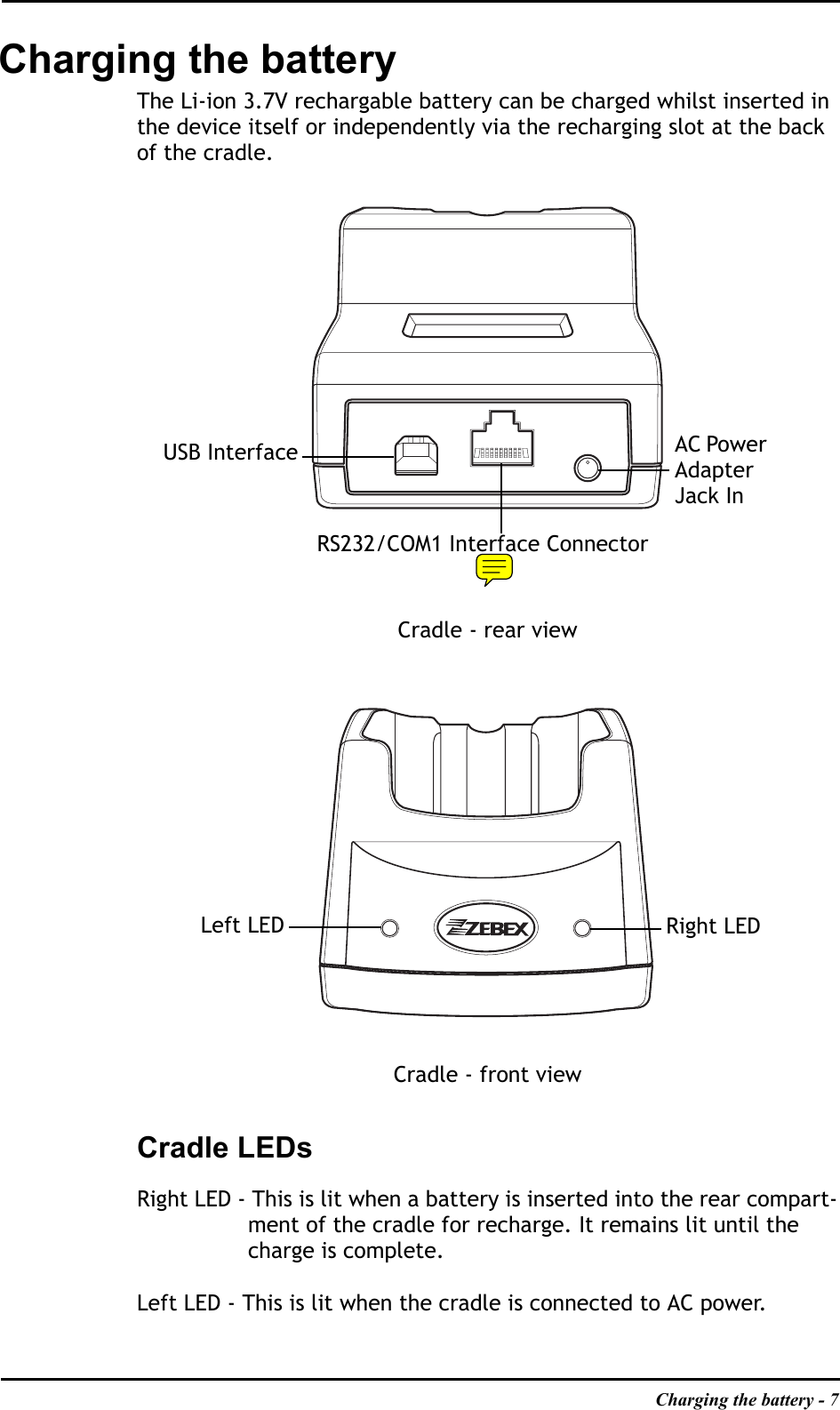 Charging the battery - 7Charging the batteryThe Li-ion 3.7V rechargable battery can be charged whilst inserted in the device itself or independently via the recharging slot at the back of the cradle.Cradle - rear viewCradle - front viewCradle LEDsRight LED - This is lit when a battery is inserted into the rear compart-ment of the cradle for recharge. It remains lit until the charge is complete.Left LED - This is lit when the cradle is connected to AC power.AC Power AdapterJack InRS232/COM1 Interface ConnectorUSB InterfaceRight LEDLeft LED