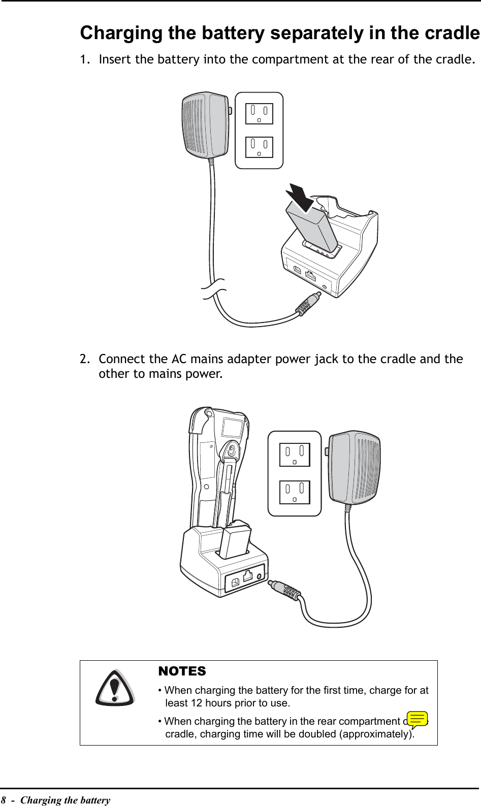 8  -  Charging the batteryCharging the battery separately in the cradle1. Insert the battery into the compartment at the rear of the cradle.2. Connect the AC mains adapter power jack to the cradle and the other to mains power.NOTES• When charging the battery for the first time, charge for at least 12 hours prior to use.• When charging the battery in the rear compartment of the cradle, charging time will be doubled (approximately).