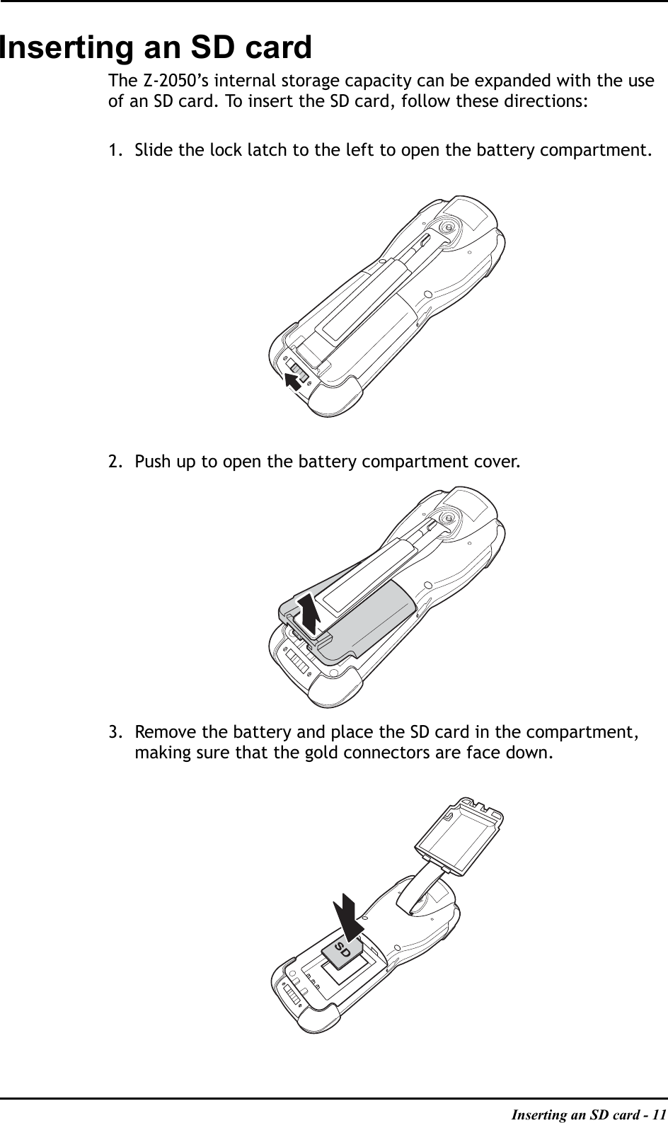 Inserting an SD card - 11Inserting an SD cardThe Z-2050’s internal storage capacity can be expanded with the use of an SD card. To insert the SD card, follow these directions:1. Slide the lock latch to the left to open the battery compartment.2. Push up to open the battery compartment cover.3. Remove the battery and place the SD card in the compartment, making sure that the gold connectors are face down.