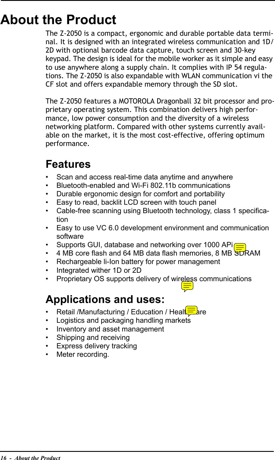16  -  About the ProductAbout the ProductThe Z-2050 is a compact, ergonomic and durable portable data termi-nal. It is designed with an integrated wireless communication and 1D/2D with optional barcode data capture, touch screen and 30-key keypad. The design is ideal for the mobile worker as it simple and easy to use anywhere along a supply chain. It complies with IP 54 regula-tions. The Z-2050 is also expandable with WLAN communication vi the CF slot and offers expandable memory through the SD slot.The Z-2050 features a MOTOROLA Dragonball 32 bit processor and pro-prietary operating system. This combination delivers high perfor-mance, low power consumption and the diversity of a wireless networking platform. Compared with other systems currently avail-able on the market, it is the most cost-effective, offering optimum performance.Features• Scan and access real-time data anytime and anywhere• Bluetooth-enabled and Wi-Fi 802.11b communications• Durable ergonomic design for comfort and portability• Easy to read, backlit LCD screen with touch panel• Cable-free scanning using Bluetooth technology, class 1 specifica-tion• Easy to use VC 6.0 development environment and communication software• Supports GUI, database and networking over 1000 APi• 4 MB core flash and 64 MB data flash memories, 8 MB SDRAM• Rechargeable li-Ion battery for power management• Integrated wither 1D or 2D • Proprietary OS supports delivery of wireless communicationsApplications and uses:• Retail /Manufacturing / Education / Health care• Logistics and packaging handling markets• Inventory and asset management• Shipping and receiving• Express delivery tracking• Meter recording.