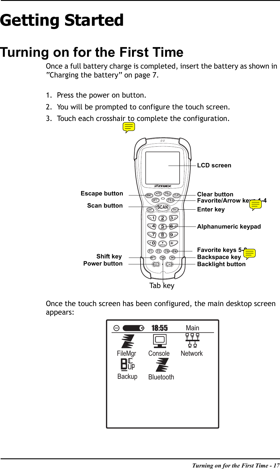 Turning on for the First Time - 17Getting StartedTurning on for the First TimeOnce a full battery charge is completed, insert the battery as shown in “Charging the battery” on page 7.1. Press the power on button. 2. You will be prompted to configure the touch screen.3. Touch each crosshair to complete the configuration.Once the touch screen has been configured, the main desktop screen appears:ESC CLRF5F7 F8F6ENT ENTSCANABC1IHG3RQP6ZY94JKL7STUDEF2MNO5VWX8SPACE0(@)F1 F2 F3 F4SFT TAB BS,MainFileMgrConsoleNetworkBackupBluetoothLCD screenAlphanumeric keypadScan buttonBacklight buttonPower buttonEscape button Clear buttonFavorite keys 5-8Shift keyTa b k e yBackspace keyEnter keyFavorite/Arrow keys 1-4