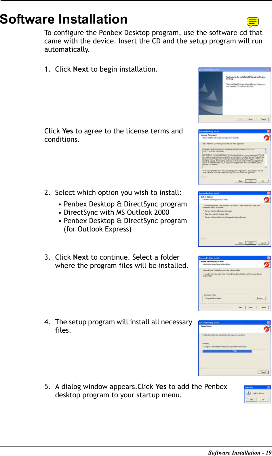 Software Installation - 19Software InstallationTo configure the Penbex Desktop program, use the software cd that came with the device. Insert the CD and the setup program will run automatically.1. Click Next to begin installation.Click Yes to agree to the license terms and conditions.2. Select which option you wish to install:• Penbex Desktop &amp; DirectSync program• DirectSync with MS Outlook 2000• Penbex Desktop &amp; DirectSync program (for Outlook Express)3. Click Next to continue. Select a folder where the program files will be installed.4. The setup program will install all necessary files.5. A dialog window appears.Click Yes to add the Penbex desktop program to your startup menu.