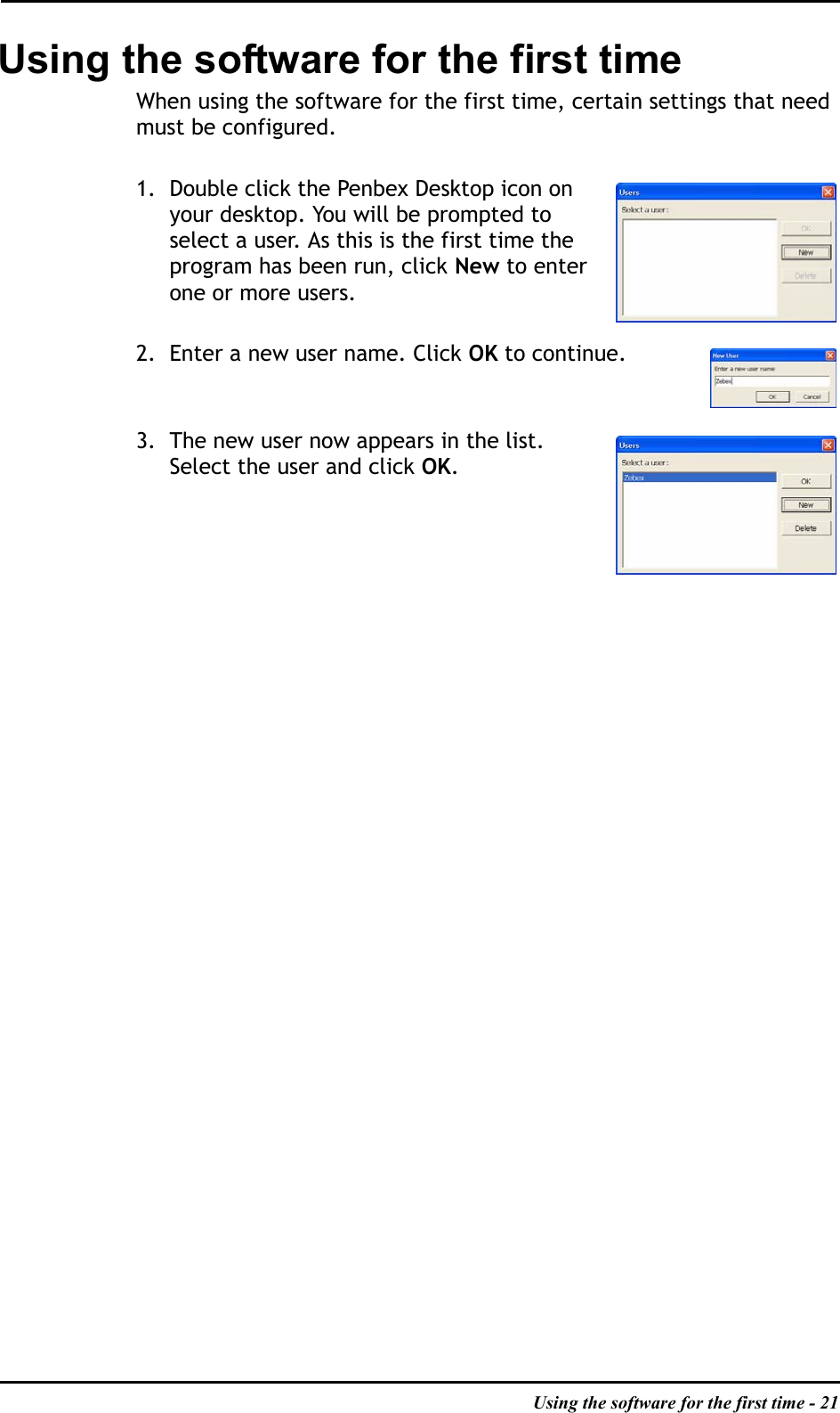 Using the software for the first time - 21Using the software for the first timeWhen using the software for the first time, certain settings that need must be configured.1. Double click the Penbex Desktop icon on your desktop. You will be prompted to select a user. As this is the first time the program has been run, click New to enter one or more users.2. Enter a new user name. Click OK to continue.3. The new user now appears in the list. Select the user and click OK.