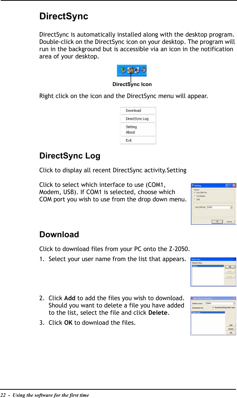 22  -  Using the software for the first timeDirectSyncDirectSync is automatically installed along with the desktop program. Double-click on the DirectSync icon on your desktop. The program will run in the background but is accessible via an icon in the notification area of your desktop.Right click on the icon and the DirectSync menu will appear.DirectSync LogClick to display all recent DirectSync activity.SettingClick to select which interface to use (COM1, Modem, USB). If COM1 is selected, choose which COM port you wish to use from the drop down menu.DownloadClick to download files from your PC onto the Z-2050.1. Select your user name from the list that appears.2. Click Add to add the files you wish to download. Should you want to delete a file you have added to the list, select the file and click Delete.3. Click OK to download the files.DirectSync Icon