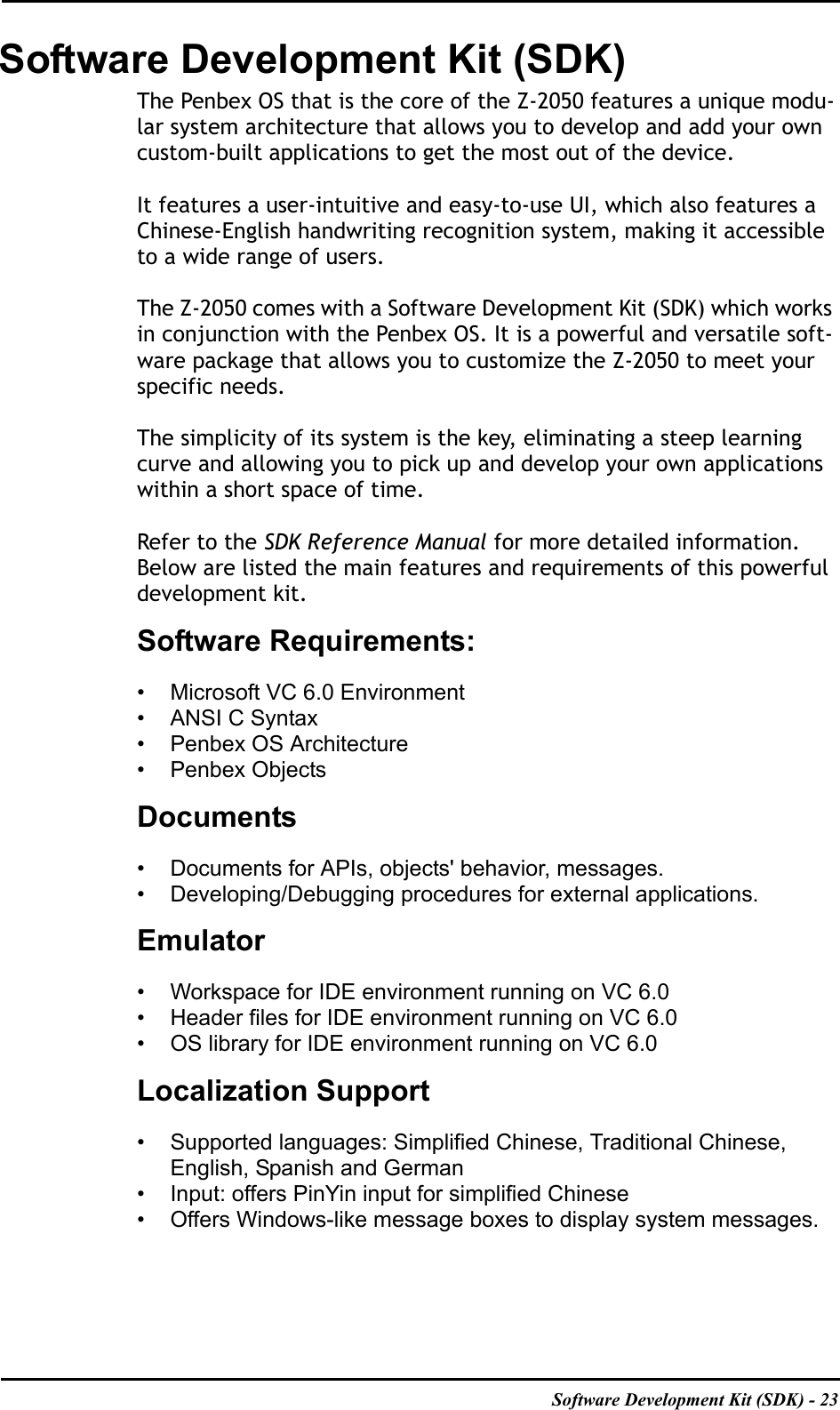 Software Development Kit (SDK) - 23Software Development Kit (SDK)The Penbex OS that is the core of the Z-2050 features a unique modu-lar system architecture that allows you to develop and add your own custom-built applications to get the most out of the device. It features a user-intuitive and easy-to-use UI, which also features a Chinese-English handwriting recognition system, making it accessible to a wide range of users. The Z-2050 comes with a Software Development Kit (SDK) which works in conjunction with the Penbex OS. It is a powerful and versatile soft-ware package that allows you to customize the Z-2050 to meet your specific needs.The simplicity of its system is the key, eliminating a steep learning curve and allowing you to pick up and develop your own applications within a short space of time.Refer to the SDK Reference Manual for more detailed information. Below are listed the main features and requirements of this powerful development kit.Software Requirements:• Microsoft VC 6.0 Environment• ANSI C Syntax• Penbex OS Architecture• Penbex ObjectsDocuments• Documents for APIs, objects&apos; behavior, messages.• Developing/Debugging procedures for external applications.Emulator• Workspace for IDE environment running on VC 6.0• Header files for IDE environment running on VC 6.0• OS library for IDE environment running on VC 6.0Localization Support• Supported languages: Simplified Chinese, Traditional Chinese, English, Spanish and German• Input: offers PinYin input for simplified Chinese• Offers Windows-like message boxes to display system messages.