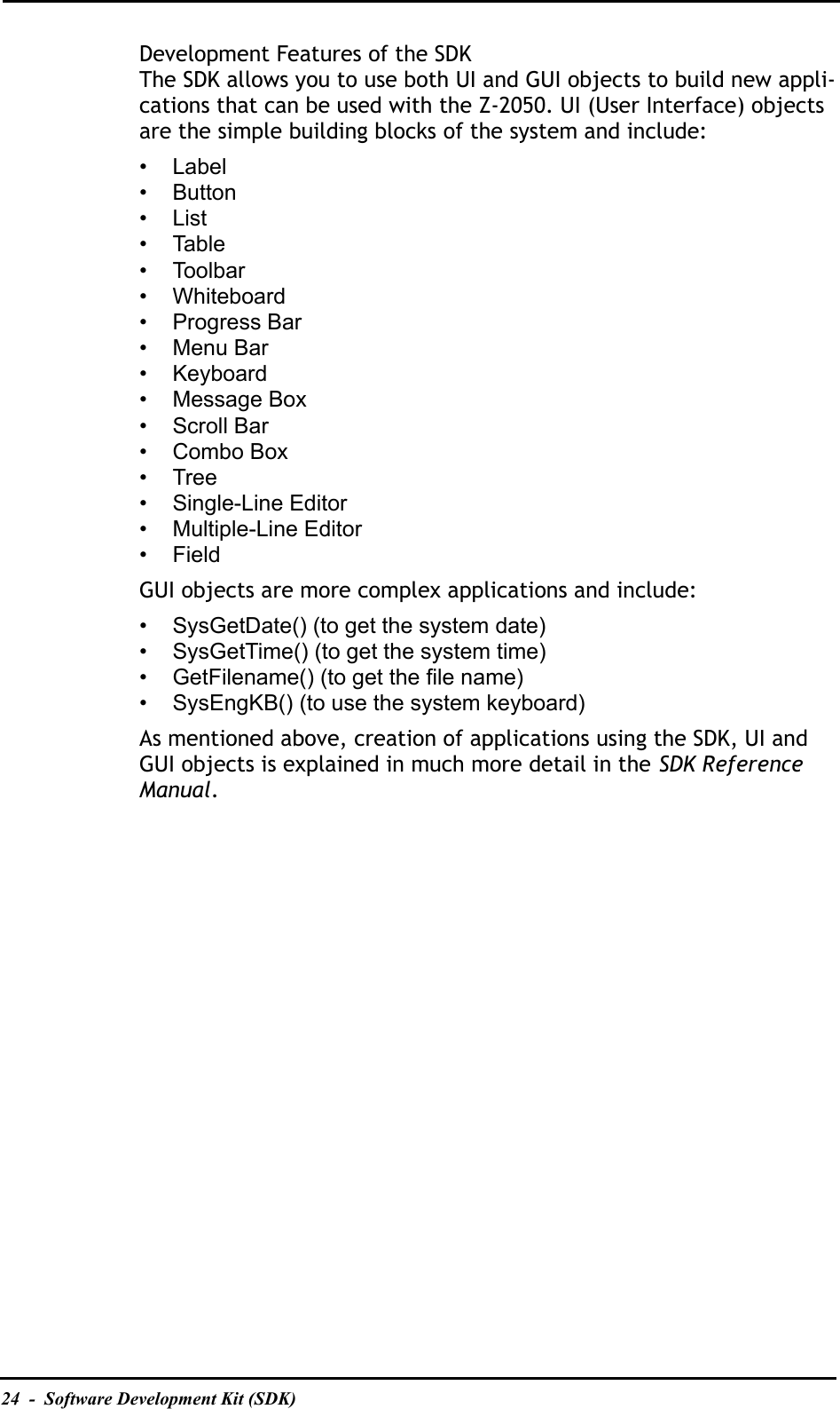 24  -  Software Development Kit (SDK)Development Features of the SDKThe SDK allows you to use both UI and GUI objects to build new appli-cations that can be used with the Z-2050. UI (User Interface) objects are the simple building blocks of the system and include:• Label•Button•List• Table• Toolbar• Whiteboard• Progress Bar• Menu Bar• Keyboard• Message Box• Scroll Bar• Combo Box•Tree• Single-Line Editor• Multiple-Line Editor• FieldGUI objects are more complex applications and include:• SysGetDate() (to get the system date)• SysGetTime() (to get the system time)• GetFilename() (to get the file name)• SysEngKB() (to use the system keyboard)As mentioned above, creation of applications using the SDK, UI and GUI objects is explained in much more detail in the SDK Reference Manual.