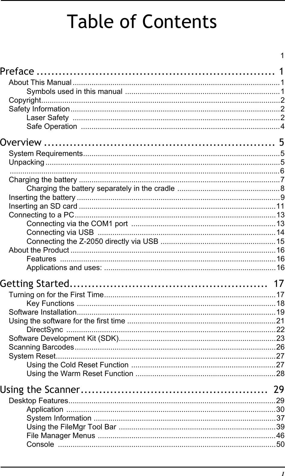  1Table of Contents1Preface ................................................................. 1About This Manual ...................................................................................................1Symbols used in this manual ..........................................................................1Copyright..................................................................................................................2Safety Information....................................................................................................2Laser Safety  ...................................................................................................2Safe Operation  ...............................................................................................4Overview ............................................................... 5System Requirements..............................................................................................5Unpacking ................................................................................................................5.................................................................................................................................6Charging the battery ................................................................................................7Charging the battery separately in the cradle .................................................8Inserting the battery .................................................................................................9Inserting an SD card ..............................................................................................11Connecting to a PC................................................................................................13Connecting via the COM1 port  .....................................................................13Connecting via USB  .....................................................................................14Connecting the Z-2050 directly via USB .......................................................15About the Product ..................................................................................................16Features .......................................................................................................16Applications and uses: ..................................................................................16Getting Started......................................................  17Turning on for the First Time..................................................................................17Key Functions ...............................................................................................18Software Installation...............................................................................................19Using the software for the first time .......................................................................21DirectSync ....................................................................................................22Software Development Kit (SDK)...........................................................................23Scanning Barcodes................................................................................................26System Reset.........................................................................................................27Using the Cold Reset Function .....................................................................27Using the Warm Reset Function ...................................................................28Using the Scanner...................................................  29Desktop Features...................................................................................................29Application ....................................................................................................30System Information .......................................................................................37Using the FileMgr Tool Bar ...........................................................................39File Manager Menus .....................................................................................46Console ........................................................................................................50