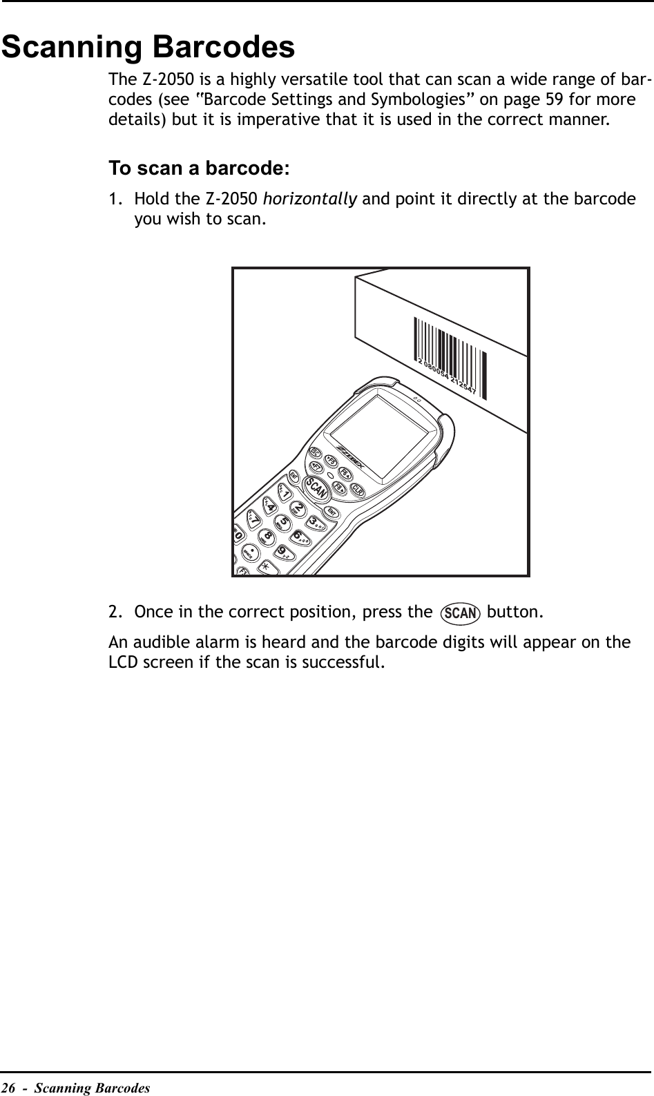 26  -  Scanning BarcodesScanning BarcodesThe Z-2050 is a highly versatile tool that can scan a wide range of bar-codes (see “Barcode Settings and Symbologies” on page 59 for more details) but it is imperative that it is used in the correct manner.To scan a barcode:1. Hold the Z-2050 horizontally and point it directly at the barcode you wish to scan. 2. Once in the correct position, press the   button.An audible alarm is heard and the barcode digits will appear on the LCD screen if the scan is successful.SCANESCF8CLRF5F7F6ENTENTABC1IHG3RQP6ZY94JKL7STUDEF2MNO5VWX8SPACE0(@)F3SCAN