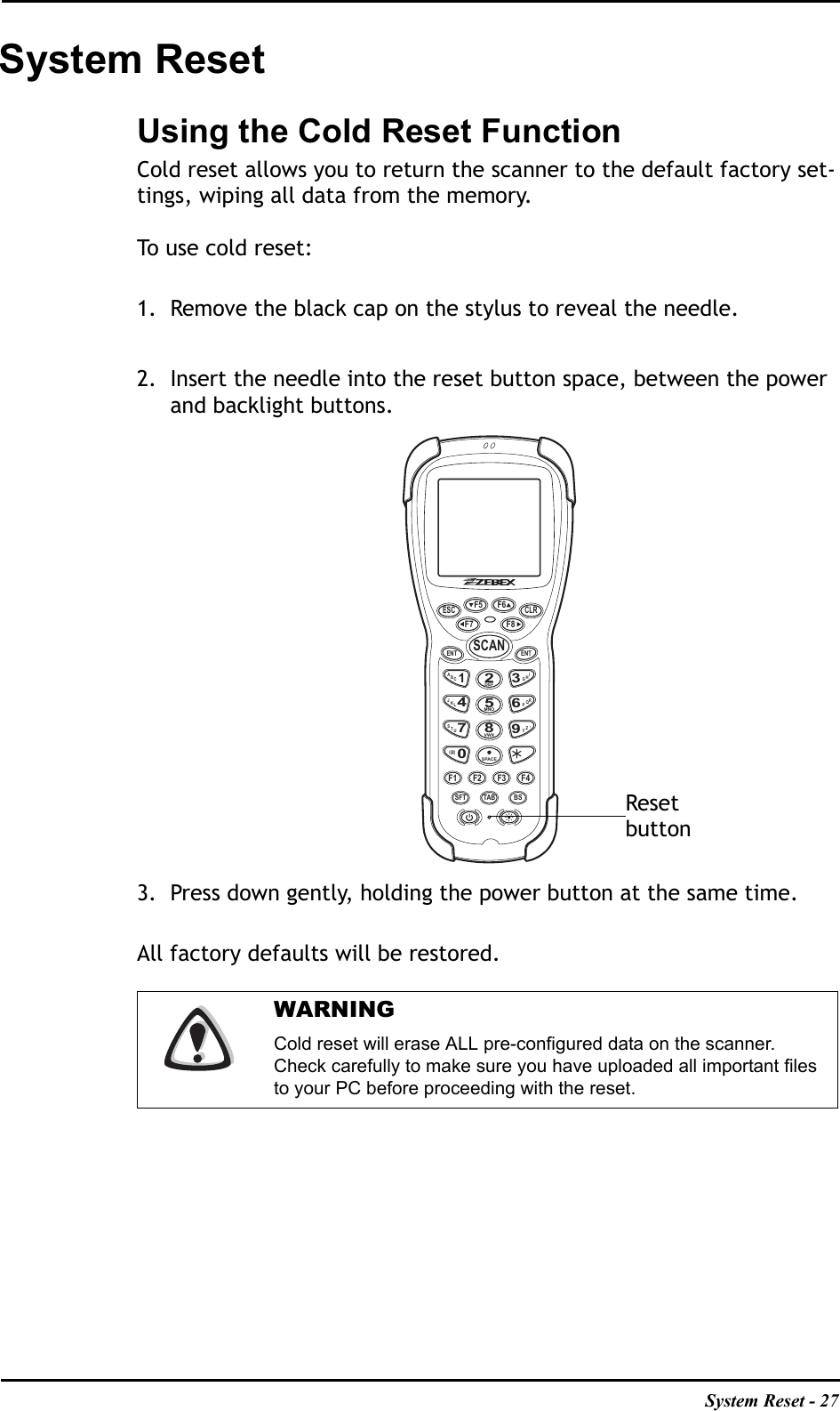 System Reset - 27System ResetUsing the Cold Reset FunctionCold reset allows you to return the scanner to the default factory set-tings, wiping all data from the memory.To use cold reset:1. Remove the black cap on the stylus to reveal the needle.2. Insert the needle into the reset button space, between the power and backlight buttons.3. Press down gently, holding the power button at the same time.All factory defaults will be restored. WARNINGCold reset will erase ALL pre-configured data on the scanner. Check carefully to make sure you have uploaded all important files to your PC before proceeding with the reset.ESC CLRF5F7 F8F6ENT ENTSCANABC1IHG3RQP6ZY94JKL7STUDEF2MNO5VWX8SPACE0(@)F1 F2 F3 F4SFT TAB BS,Resetbutton