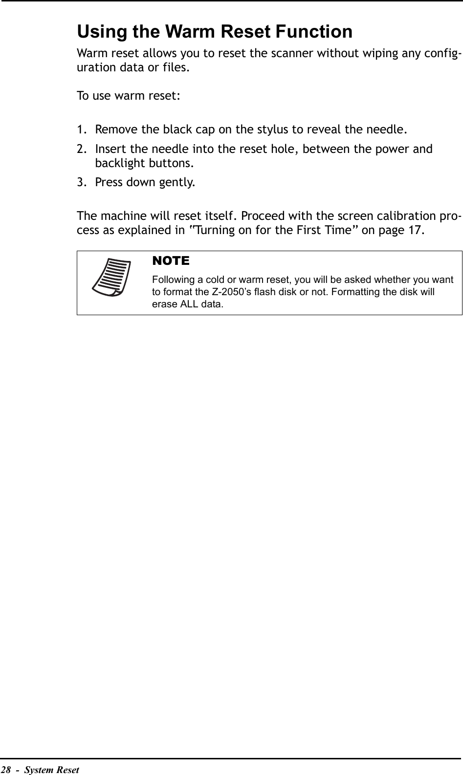 28  -  System ResetUsing the Warm Reset FunctionWarm reset allows you to reset the scanner without wiping any config-uration data or files. To use warm reset:1. Remove the black cap on the stylus to reveal the needle.2. Insert the needle into the reset hole, between the power and backlight buttons.3. Press down gently.The machine will reset itself. Proceed with the screen calibration pro-cess as explained in “Turning on for the First Time” on page 17. NOTEFollowing a cold or warm reset, you will be asked whether you want to format the Z-2050’s flash disk or not. Formatting the disk will erase ALL data.