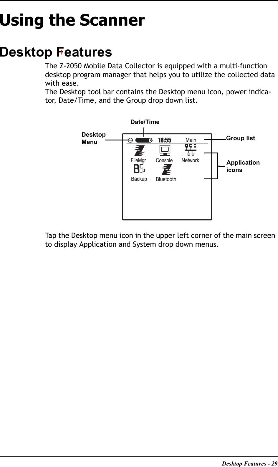 Desktop Features - 29Using the ScannerDesktop FeaturesThe Z-2050 Mobile Data Collector is equipped with a multi-function desktop program manager that helps you to utilize the collected data with ease.The Desktop tool bar contains the Desktop menu icon, power indica-tor, Date/Time, and the Group drop down list. Tap the Desktop menu icon in the upper left corner of the main screen to display Application and System drop down menus.MainFileMgrConsoleNetworkBackupBluetoothDesktopMenuDate/TimeGroup listApplication icons