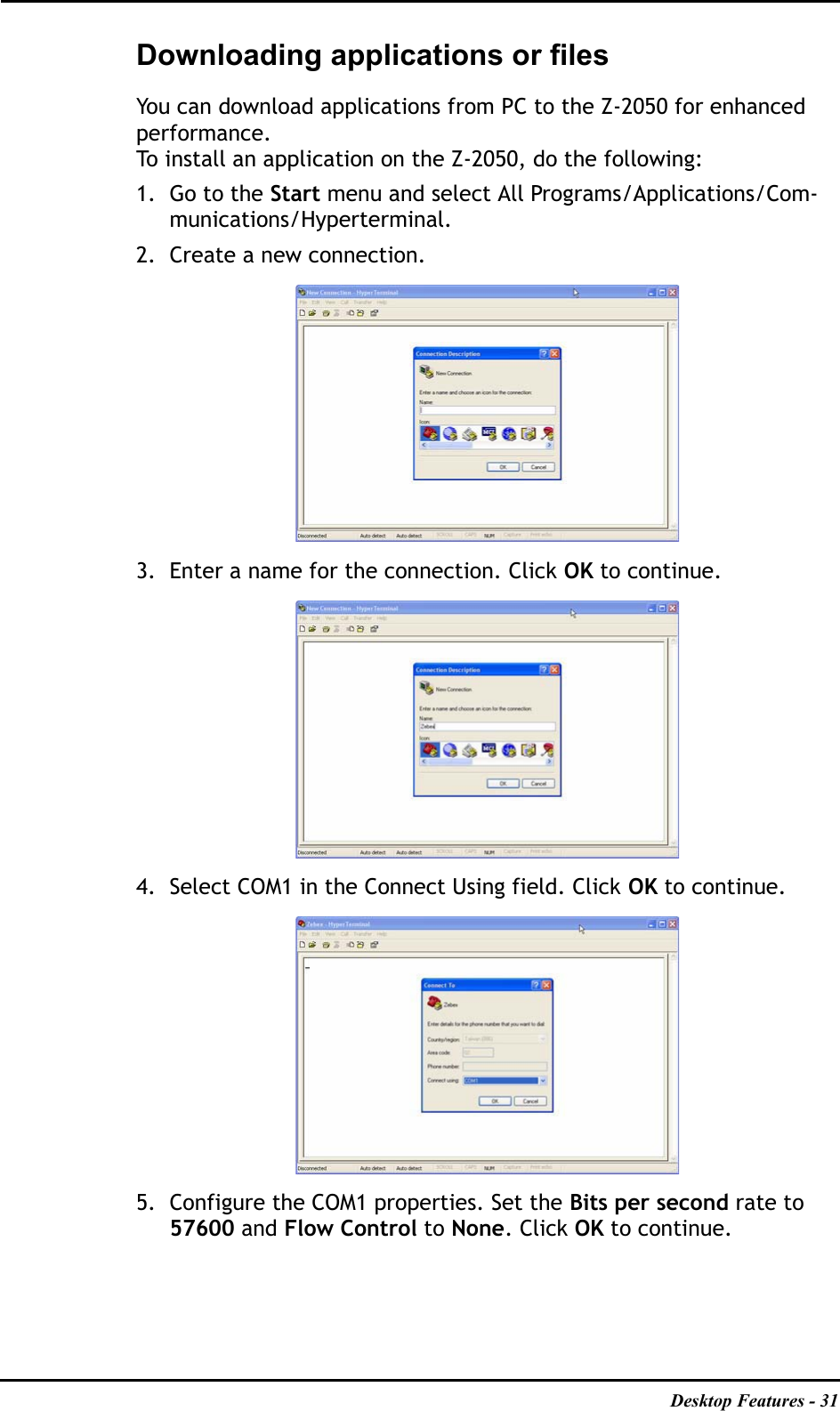 Desktop Features - 31Downloading applications or filesYou can download applications from PC to the Z-2050 for enhanced performance.To install an application on the Z-2050, do the following:1. Go to the Start menu and select All Programs/Applications/Com-munications/Hyperterminal.2. Create a new connection.3. Enter a name for the connection. Click OK to continue.4. Select COM1 in the Connect Using field. Click OK to continue.5. Configure the COM1 properties. Set the Bits per second rate to 57600 and Flow Control to None. Click OK to continue. 