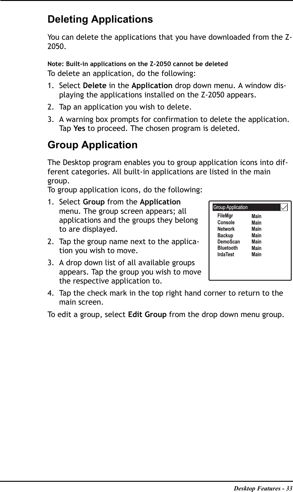 Desktop Features - 33Deleting Applications You can delete the applications that you have downloaded from the Z-2050.Note: Built-in applications on the Z-2050 cannot be deleted To delete an application, do the following:1. Select Delete in the Application drop down menu. A window dis-playing the applications installed on the Z-2050 appears.2. Tap an application you wish to delete.3. A warning box prompts for confirmation to delete the application. Ta p   Yes to proceed. The chosen program is deleted.Group ApplicationThe Desktop program enables you to group application icons into dif-ferent categories. All built-in applications are listed in the main group.To group application icons, do the following:1. Select Group from the Applicationmenu. The group screen appears; all applications and the groups they belong to are displayed.2. Tap the group name next to the applica-tion you wish to move.3. A drop down list of all available groups appears. Tap the group you wish to move the respective application to.4. Tap the check mark in the top right hand corner to return to the main screen. To edit a group, select Edit Group from the drop down menu group.Group ApplicationFileMgrConsoleNetworkBackupDemoScanBluetoothIrdaTestMainMainMainMainMainMainMain