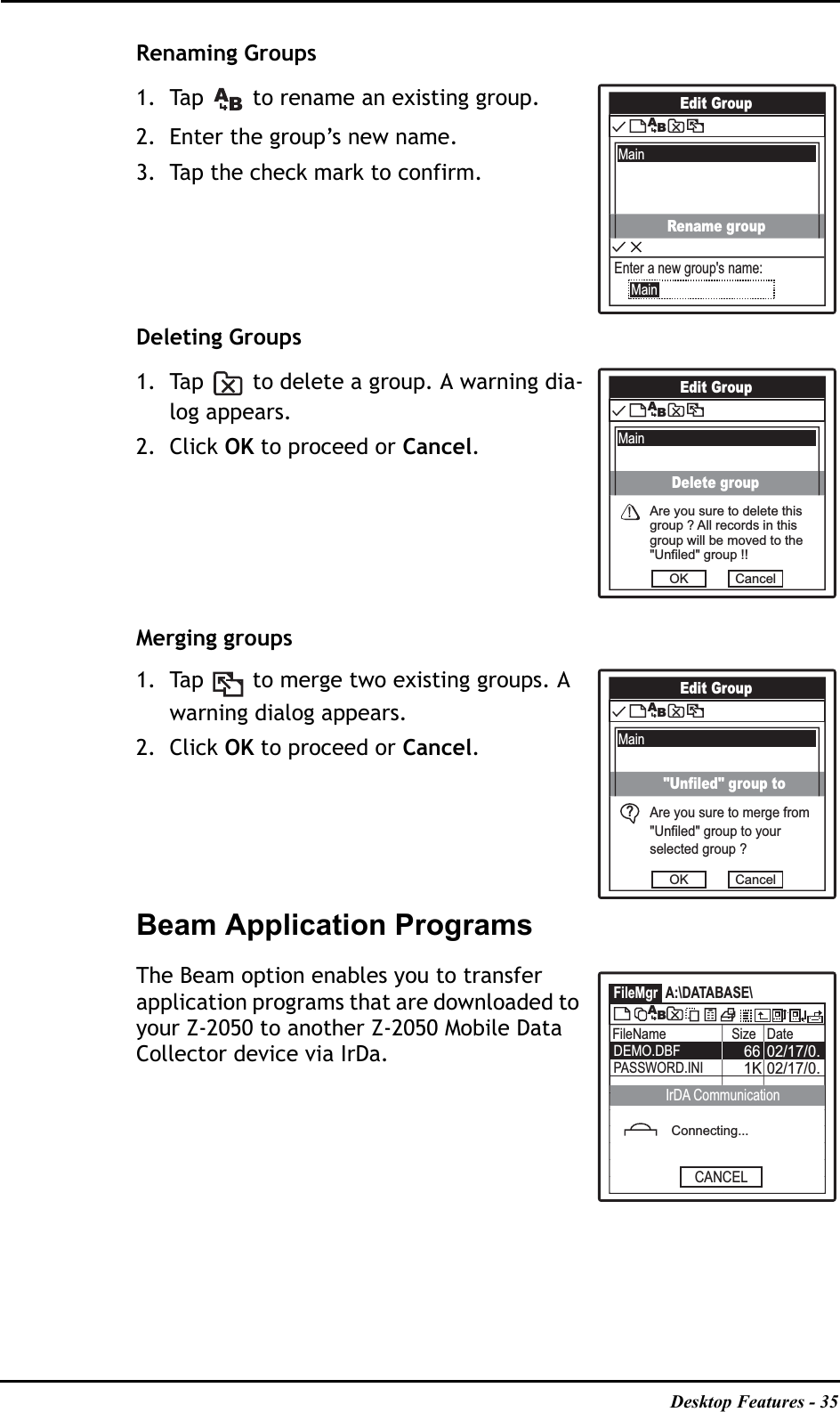 Desktop Features - 35Renaming Groups1. Tap   to rename an existing group.2. Enter the group’s new name.3. Tap the check mark to confirm.Deleting Groups1. Tap   to delete a group. A warning dia-log appears.2. Click OK to proceed or Cancel.Merging groups1. Tap   to merge two existing groups. A warning dialog appears.2. Click OK to proceed or Cancel.Beam Application ProgramsThe Beam option enables you to transfer application programs that are downloaded to your Z-2050 to another Z-2050 Mobile Data Collector device via IrDa.Edit GroupMainABRename groupEnter a new group&apos;s name:MainEdit GroupMainABAre you sure to delete thisgroup ? All records in thisgroup will be moved to the&quot;Unfiled&quot; group !!OK CancelDelete groupEdit GroupMainABAre you sure to merge from&quot;Unfiled&quot; group to yourselected group ?OK Cancel&quot;Unfiled&quot; group to?FileMgr A:\DATABASE\FileName Size Date02/17/0.6602/17/0.1KDEMO.DBFPASSWORD.INIABConnecting...CANCELIrDA Communication