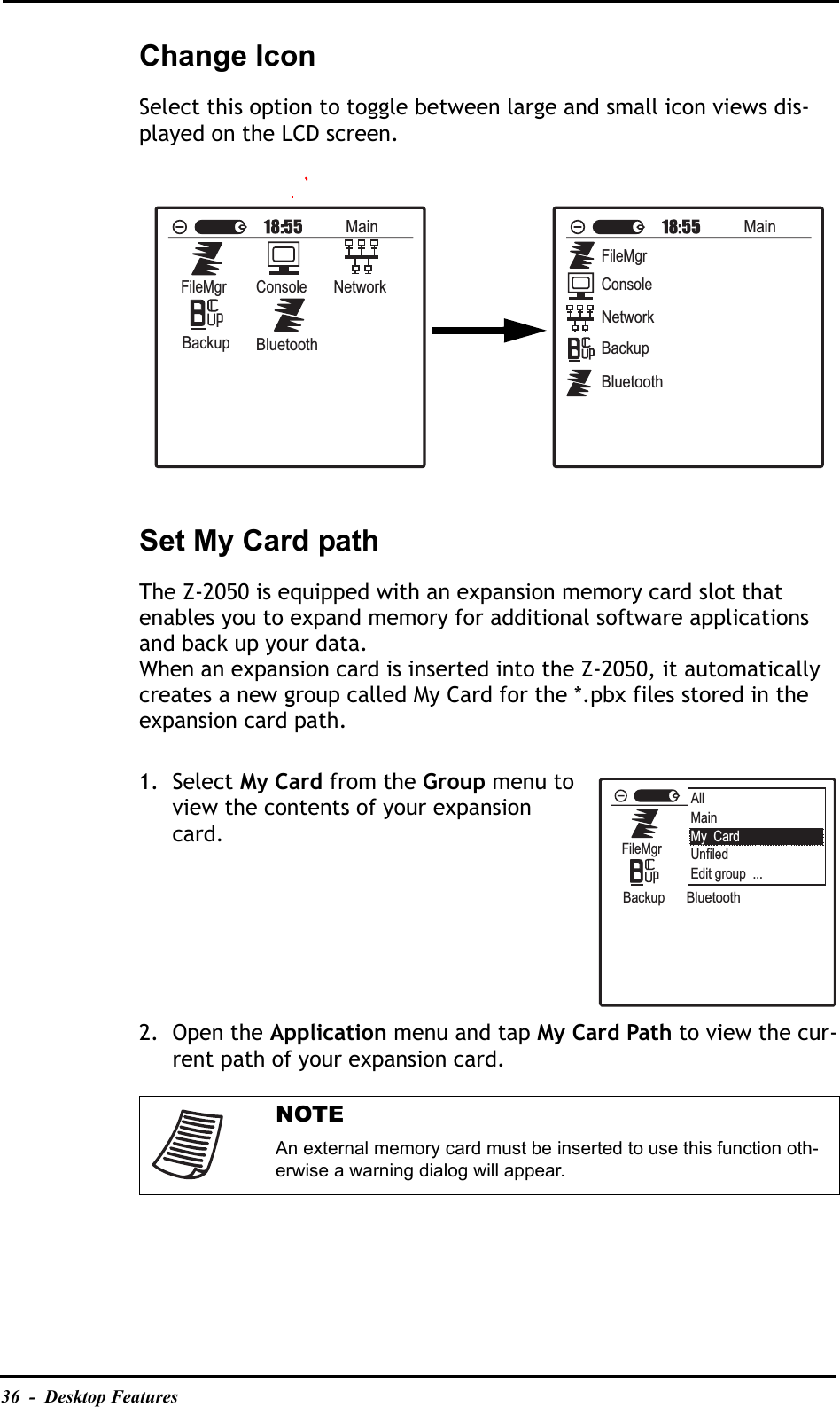 36  -  Desktop FeaturesChange IconSelect this option to toggle between large and small icon views dis-played on the LCD screen.Set My Card pathThe Z-2050 is equipped with an expansion memory card slot that enables you to expand memory for additional software applications and back up your data.When an expansion card is inserted into the Z-2050, it automatically creates a new group called My Card for the *.pbx files stored in the expansion card path.1. Select My Card from the Group menu to view the contents of your expansion card.2. Open the Application menu and tap My Card Path to view the cur-rent path of your expansion card.NOTEAn external memory card must be inserted to use this function oth-erwise a warning dialog will appear.MainFileMgrConsoleNetworkBackupBluetoothMainFileMgrConsoleNetworkBackupBluetoothMainFileMgrConsoleNetworkBackupBluetoothAllMainMy  CardUnfiledEdit group  ...