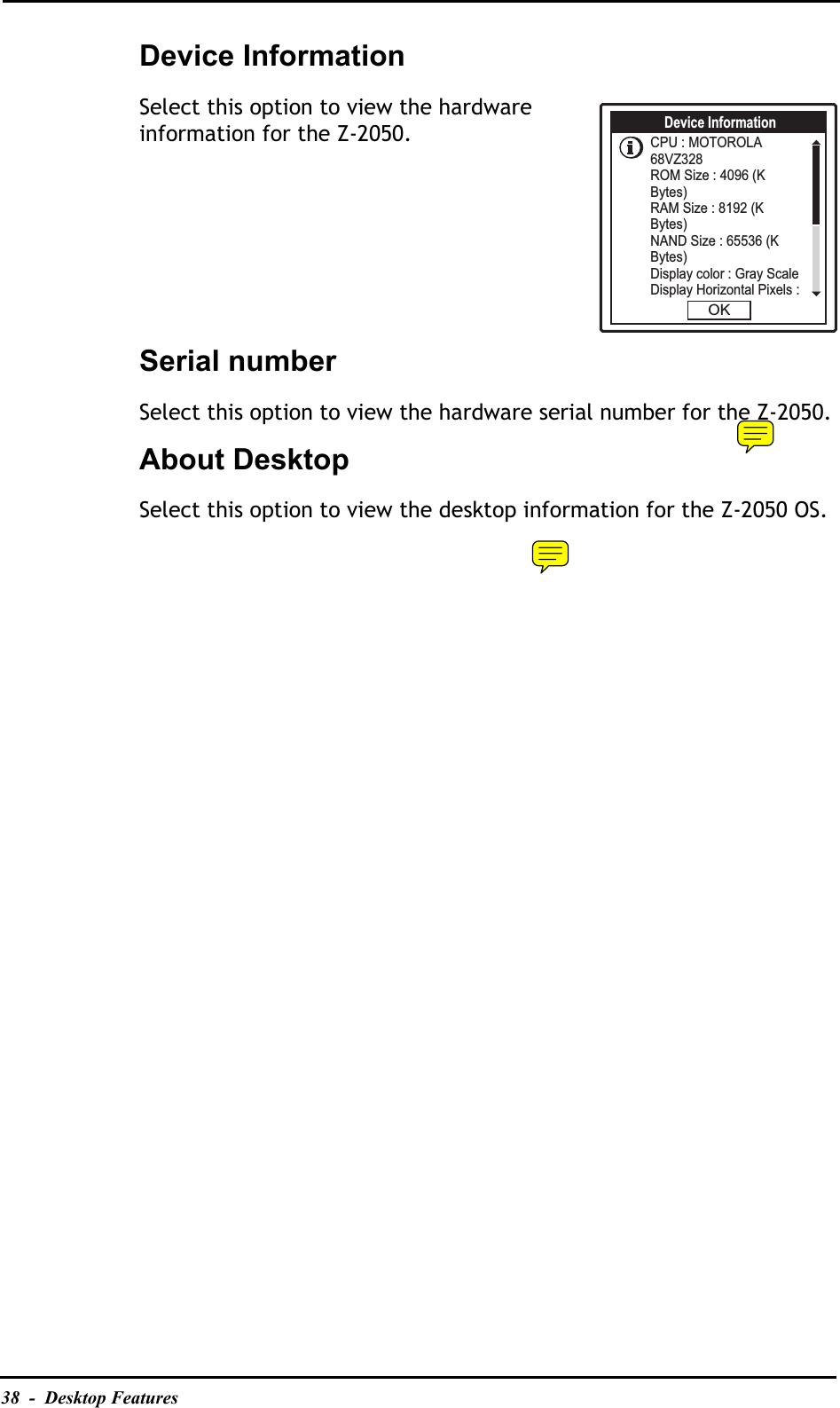 38  -  Desktop FeaturesDevice InformationSelect this option to view the hardware information for the Z-2050.Serial numberSelect this option to view the hardware serial number for the Z-2050.About DesktopSelect this option to view the desktop information for the Z-2050 OS.Device InformationCPU : MOTOROLA 68VZ328ROM Size : 4096 (KBytes)RAM Size : 8192 (KBytes)NAND Size : 65536 (KBytes)Display color : Gray ScaleDisplay Horizontal Pixels :OK