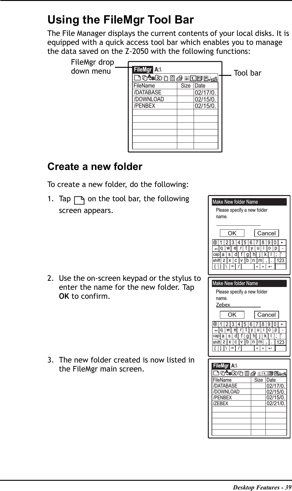 Desktop Features - 39Using the FileMgr Tool BarThe File Manager displays the current contents of your local disks. It is equipped with a quick access tool bar which enables you to manage the data saved on the Z-2050 with the following functions:Create a new folderTo create a new folder, do the following:1. Tap   on the tool bar, the following screen appears.2. Use the on-screen keypad or the stylus to enter the name for the new folder. Tap OK to confirm. 3. The new folder created is now listed in the FileMgr main screen.FileMgr A:\FileName Size Date02/17/0.02/15/0.02/15/0./DATABASE/DOWNLOAD/PENBEXABTool barFileMgr drop down menuMake New folder NamePlease specify a new foldername.OK Cancel1234567890qwertyuiopasdfghjkl;&apos;zxcvbnm,.@123[]\=/capshiftMake New folder NamePlease specify a new foldername.OK Cancel1234567890qwertyuiopasdfghjkl;&apos;zxcvbnm,.@123[]\=/capshiftZebexFileMgr A:\FileName Size Date02/17/0.02/15/0.02/15/0./DATABASE/DOWNLOAD/PENBEXAB/ZEBEX02/21/0.