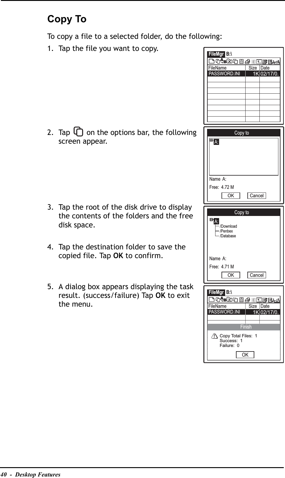 40  -  Desktop FeaturesCopy ToTo copy a file to a selected folder, do the following:1. Tap the file you want to copy.2. Tap   on the options bar, the following screen appear.3. Tap the root of the disk drive to display the contents of the folders and the free disk space.4. Tap the destination folder to save the copied file. Tap OK to confirm.5. A dialog box appears displaying the task result. (success/failure) Tap OK to exit the menu.FileMgr B:\FileName Size Date02/17/0.1KPASSWORD.INIABCopy toA:Name  A:Free:  4.72 MOK CancelCopy toA:Name  A:Free:  4.71 MOK Cancel/Download/Penbex/DatabaseFileMgr B:\FileName Size Date02/17/0.1KPASSWORD.INIABOKFinishCopy Total Files:  1Success:  1Failure:  0