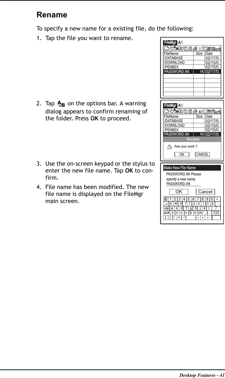 Desktop Features - 41RenameTo specify a new name for a existing file, do the following:1. Tap the file you want to rename.2. Tap   on the options bar. A warning dialog appears to confirm renaming of the folder. Press OK to proceed.3. Use the on-screen keypad or the stylus to enter the new file name. Tap OK to con-firm. 4. File name has been modified. The new file name is displayed on the FileMgr main screen.FileMgr A:\FileName Size Date02/17/0.02/15/0.02/15/0./DATABASE02/17/0.PASSWORD.INI 1K/DOWNLOAD/PENBEXABFileMgr A:\FileName Size Date02/17/0.02/15/0.02/15/0./DATABASE02/17/0.PASSWORD.INI 1K/DOWNLOAD/PENBEXABAre you sure ?OKRenameCANCELMake New File NamePASSWORD.INI Pleasespecify a new name.PASSWORD.INIOK Cancel1234567890qwertyuiopasdfghjkl;&apos;zxcvbnm,.@123[]\=/capshift