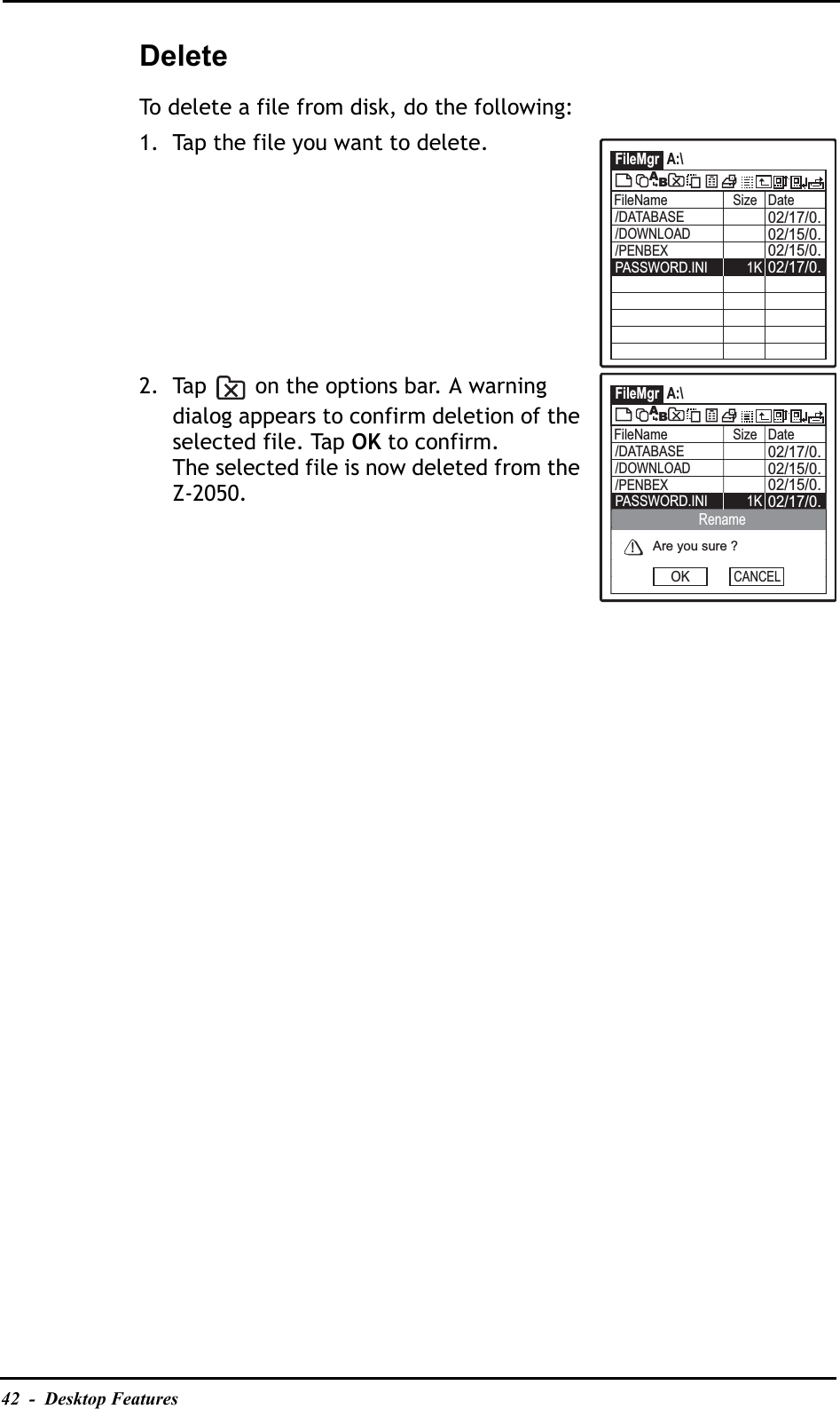 42  -  Desktop FeaturesDeleteTo delete a file from disk, do the following:1. Tap the file you want to delete.2. Tap   on the options bar. A warning dialog appears to confirm deletion of the selected file. Tap OK to confirm.The selected file is now deleted from the Z-2050.FileMgr A:\FileName Size Date02/17/0.02/15/0.02/15/0./DATABASE02/17/0.PASSWORD.INI 1K/DOWNLOAD/PENBEXABFileMgr A:\FileName Size Date02/17/0.02/15/0.02/15/0./DATABASE02/17/0.PASSWORD.INI 1K/DOWNLOAD/PENBEXABAre you sure ?OKRenameCANCEL