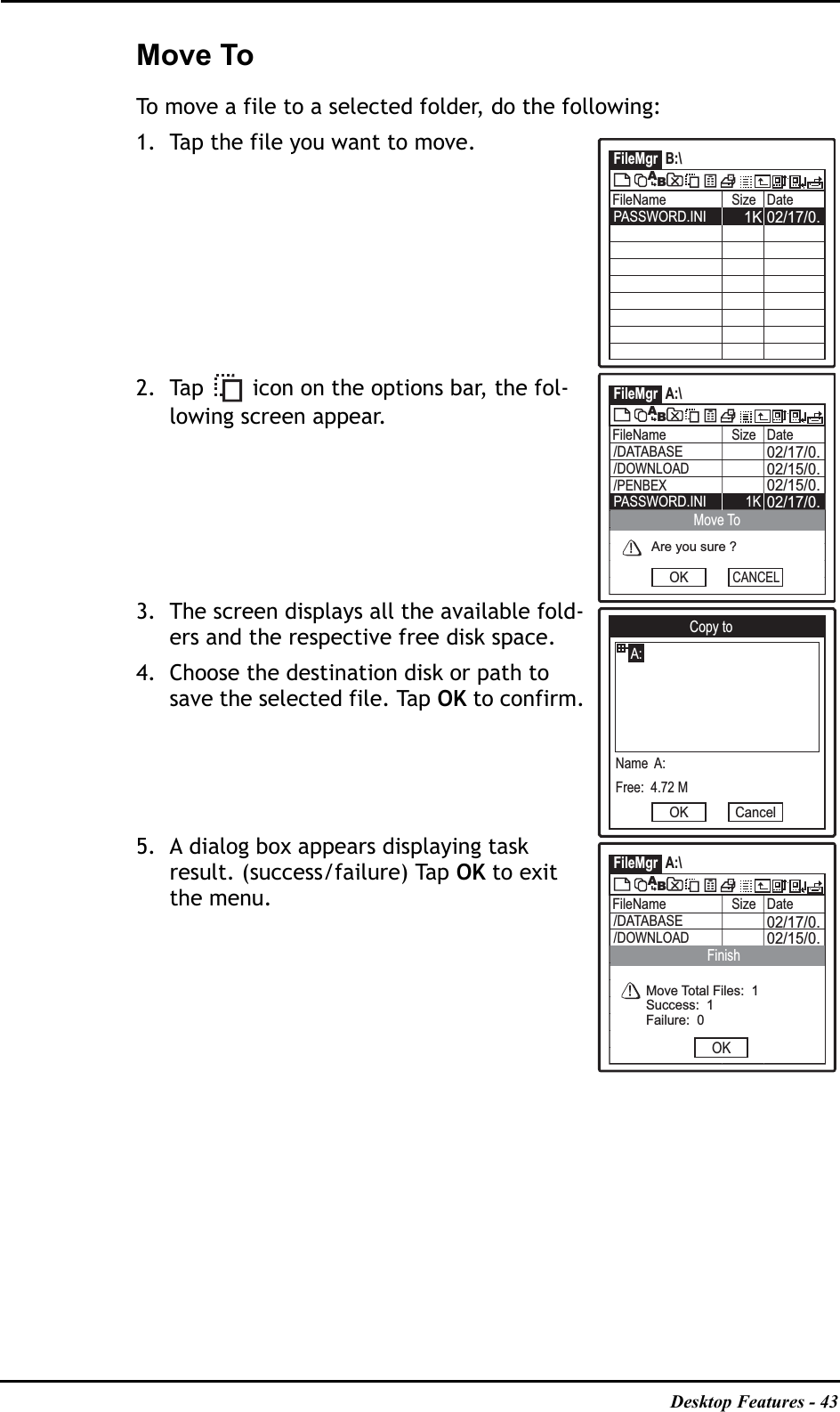 Desktop Features - 43Move ToTo move a file to a selected folder, do the following:1. Tap the file you want to move. 2. Tap   icon on the options bar, the fol-lowing screen appear.3. The screen displays all the available fold-ers and the respective free disk space. 4. Choose the destination disk or path to save the selected file. Tap OK to confirm.5. A dialog box appears displaying task result. (success/failure) Tap OK to exit the menu.FileMgr B:\FileName Size Date02/17/0.1KPASSWORD.INIABFileMgr A:\FileName Size Date02/17/0.02/15/0.02/15/0./DATABASE02/17/0.PASSWORD.INI 1K/DOWNLOAD/PENBEXABAre you sure ?OKMove ToCANCELCopy toA:Name  A:Free:  4.72 MOK CancelFileMgr A:\FileName Size Date02/17/0.02/15/0./DATABASE/DOWNLOADABOKFinishMove Total Files:  1Success:  1Failure:  0