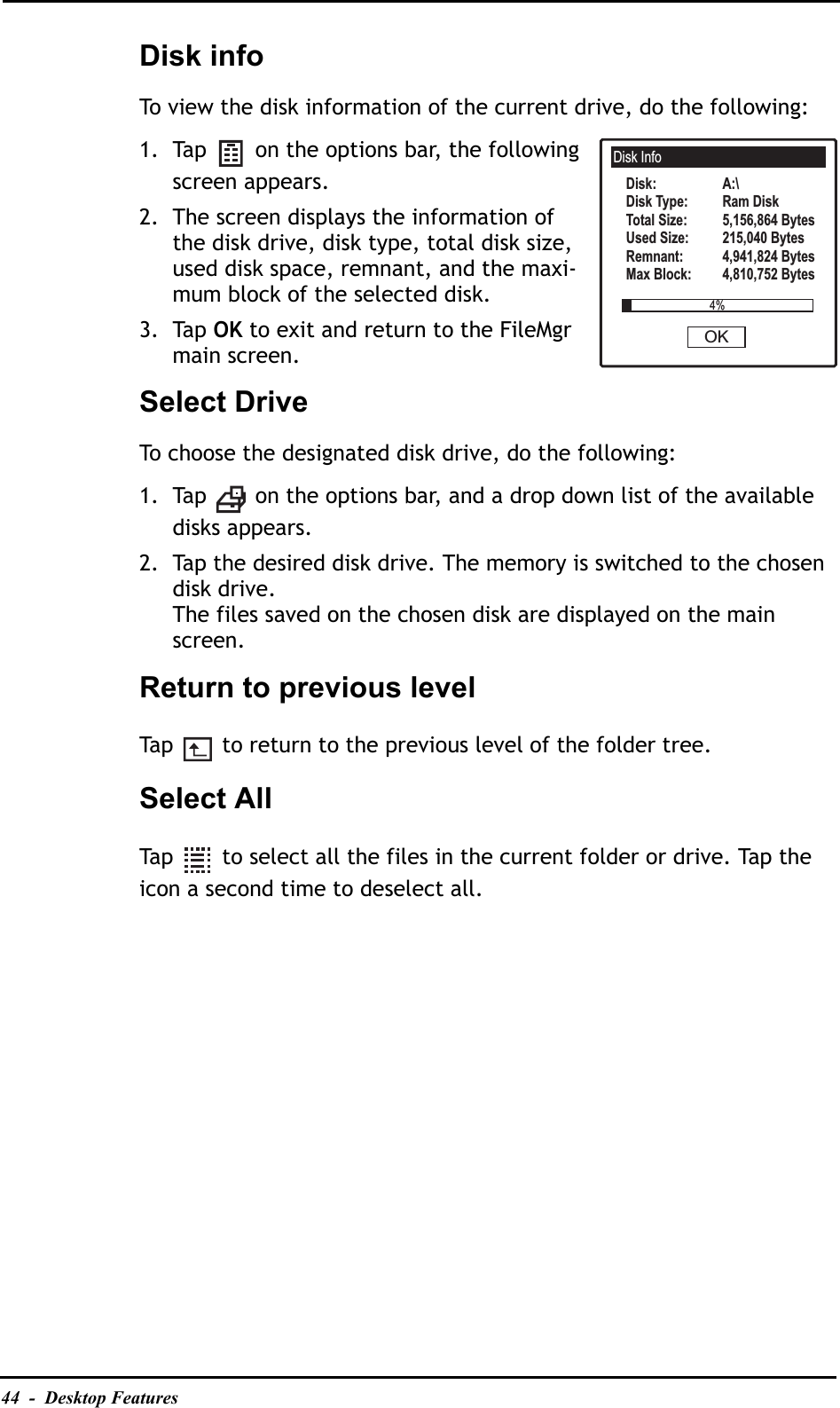 44  -  Desktop FeaturesDisk infoTo view the disk information of the current drive, do the following:1. Tap   on the options bar, the following screen appears.2. The screen displays the information of the disk drive, disk type, total disk size, used disk space, remnant, and the maxi-mum block of the selected disk.3. Tap OK to exit and return to the FileMgr main screen.Select DriveTo choose the designated disk drive, do the following:1. Tap   on the options bar, and a drop down list of the available disks appears.2. Tap the desired disk drive. The memory is switched to the chosen disk drive.The files saved on the chosen disk are displayed on the main screen.Return to previous levelTap   to return to the previous level of the folder tree.Select AllTap   to select all the files in the current folder or drive. Tap the icon a second time to deselect all.Disk InfoA:\Ram Disk5,156,864 Bytes215,040 Bytes4,941,824 Bytes4,810,752 BytesDisk:Disk Type:Total Size:Used Size:Remnant:Max Block:4%OK