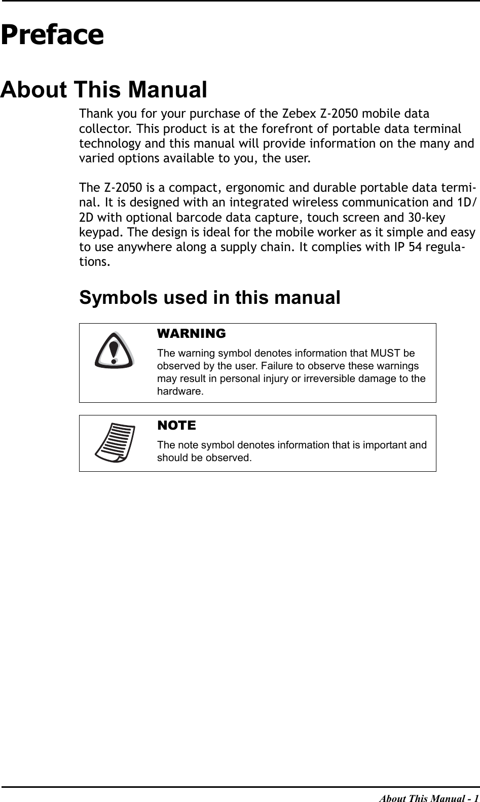 About This Manual - 1PrefaceAbout This ManualThank you for your purchase of the Zebex Z-2050 mobile datacollector. This product is at the forefront of portable data terminal technology and this manual will provide information on the many and varied options available to you, the user.The Z-2050 is a compact, ergonomic and durable portable data termi-nal. It is designed with an integrated wireless communication and 1D/2D with optional barcode data capture, touch screen and 30-key keypad. The design is ideal for the mobile worker as it simple and easy to use anywhere along a supply chain. It complies with IP 54 regula-tions.Symbols used in this manualWARNINGThe warning symbol denotes information that MUST be observed by the user. Failure to observe these warnings may result in personal injury or irreversible damage to the hardware.NOTEThe note symbol denotes information that is important and should be observed.