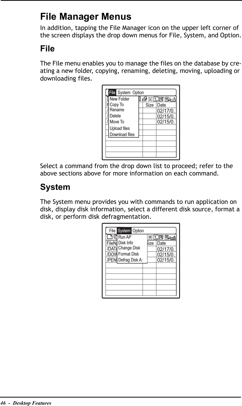 46  -  Desktop FeaturesFile Manager MenusIn addition, tapping the File Manager icon on the upper left corner of the screen displays the drop down menus for File, System, and Option.FileThe File menu enables you to manage the files on the database by cre-ating a new folder, copying, renaming, deleting, moving, uploading or downloading files.Select a command from the drop down list to proceed; refer to the above sections above for more information on each command.SystemThe System menu provides you with commands to run application on disk, display disk information, select a different disk source, format a disk, or perform disk defragmentation.A:\FileName Size Date02/17/0.02/15/0.02/15/0./DATABASE/DOWNLOAD/PENBEXABFileNew FolderUpload filesDownload filesCopy ToRenameDeleteMove ToSystem  OptionA:\FileName Size Date02/17/0.02/15/0.02/15/0./DATABASE/DOWNLOAD/PENBEXABFileRun APDisk InfoChange DiskFormat DiskDefrag Disk A:System  Option