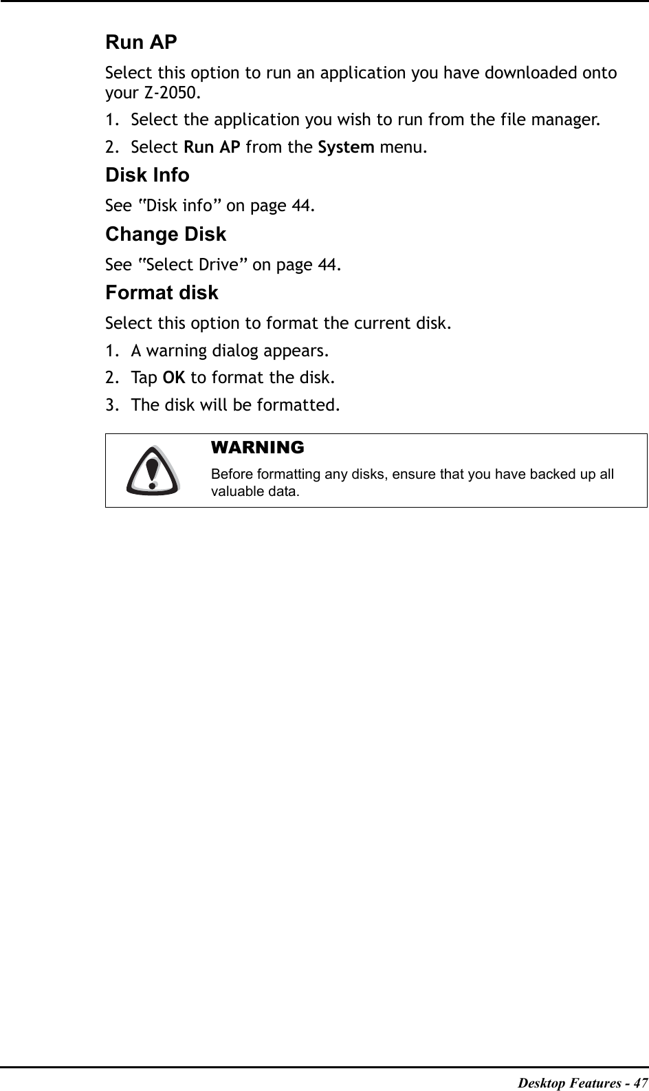 Desktop Features - 47Run APSelect this option to run an application you have downloaded onto your Z-2050.1. Select the application you wish to run from the file manager.2. Select Run AP from the System menu.Disk InfoSee “Disk info” on page 44.Change DiskSee “Select Drive” on page 44.Format diskSelect this option to format the current disk.1. A warning dialog appears.2. Tap OK to format the disk.3. The disk will be formatted.WARNINGBefore formatting any disks, ensure that you have backed up all valuable data.