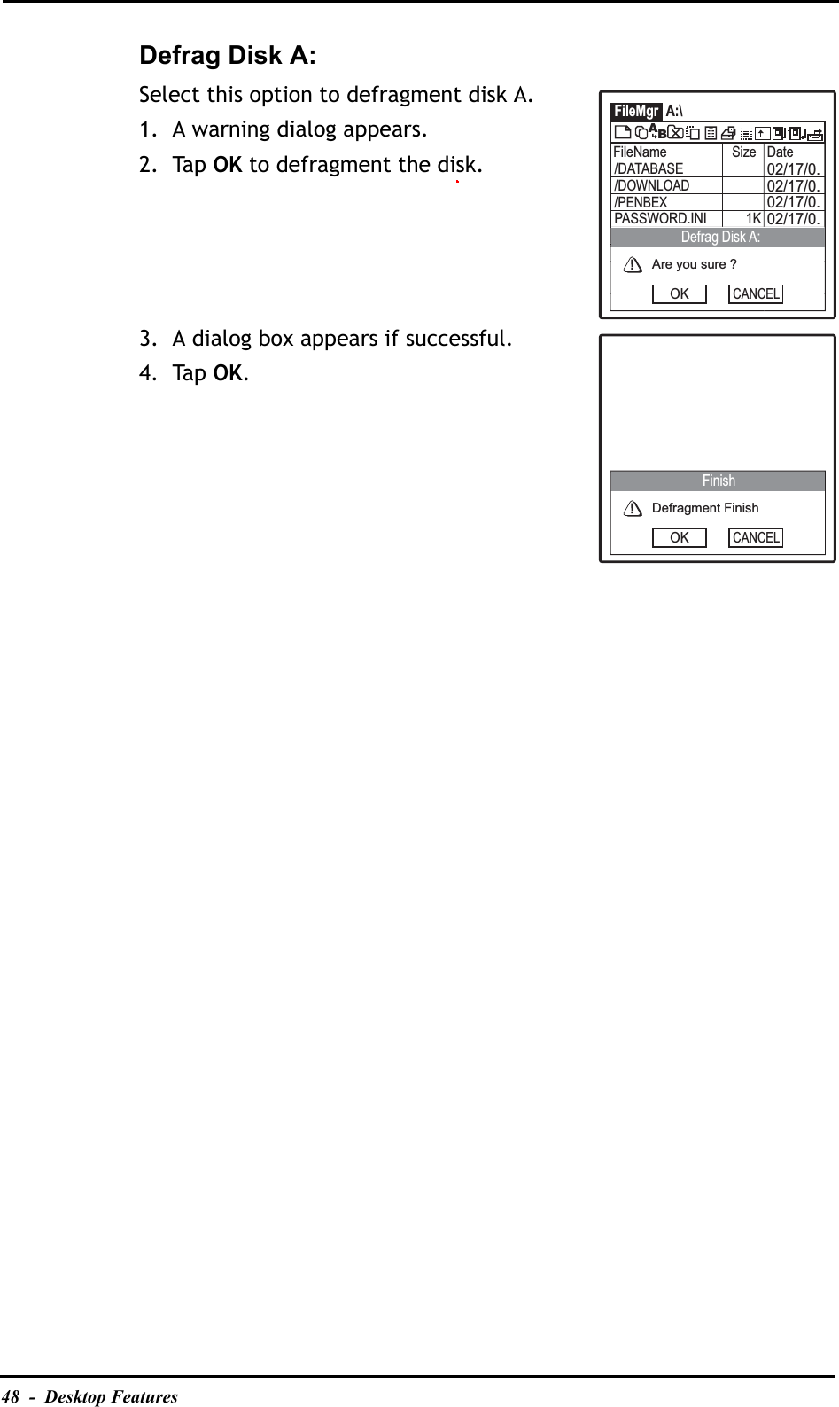 48  -  Desktop FeaturesDefrag Disk A:Select this option to defragment disk A.1. A warning dialog appears.2. Tap OK to defragment the disk.3. A dialog box appears if successful.4. Tap OK.FileMgr A:\FileName Size Date02/17/0.02/17/0.02/17/0./DATABASE02/17/0.PASSWORD.INI 1K/DOWNLOAD/PENBEXABAre you sure ?OKCANCELDefrag Disk A:Defragment FinishOKCANCELFinish